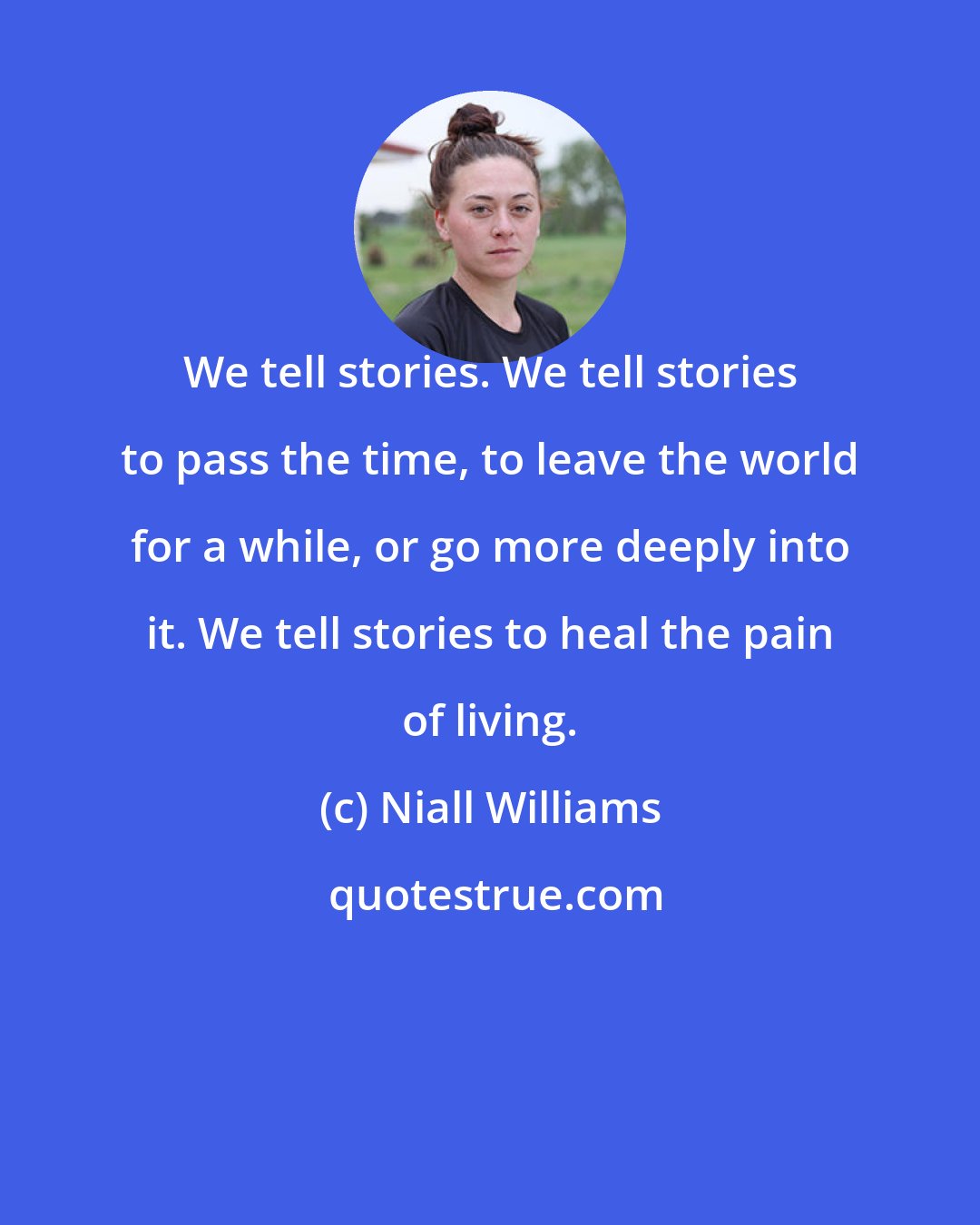 Niall Williams: We tell stories. We tell stories to pass the time, to leave the world for a while, or go more deeply into it. We tell stories to heal the pain of living.