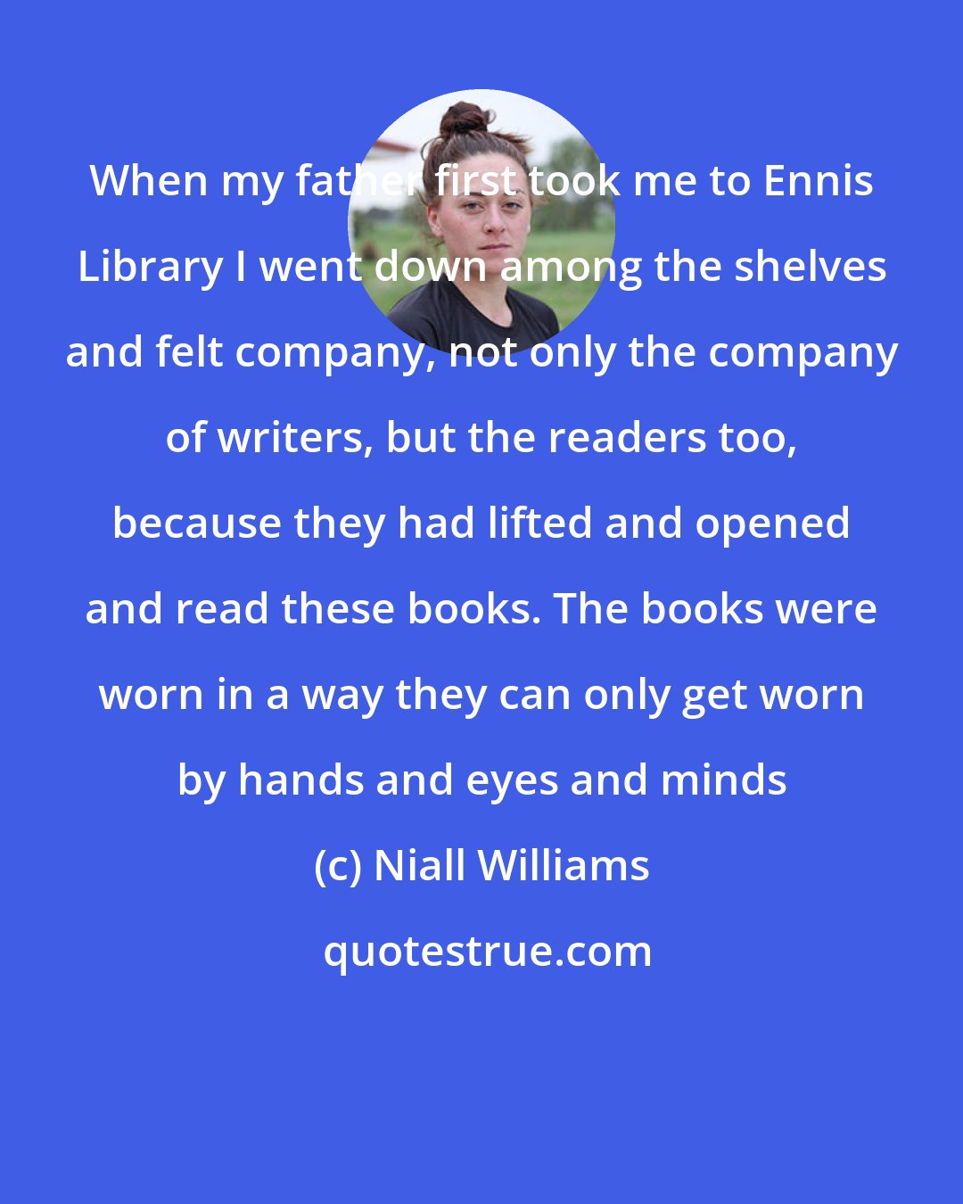 Niall Williams: When my father first took me to Ennis Library I went down among the shelves and felt company, not only the company of writers, but the readers too, because they had lifted and opened and read these books. The books were worn in a way they can only get worn by hands and eyes and minds
