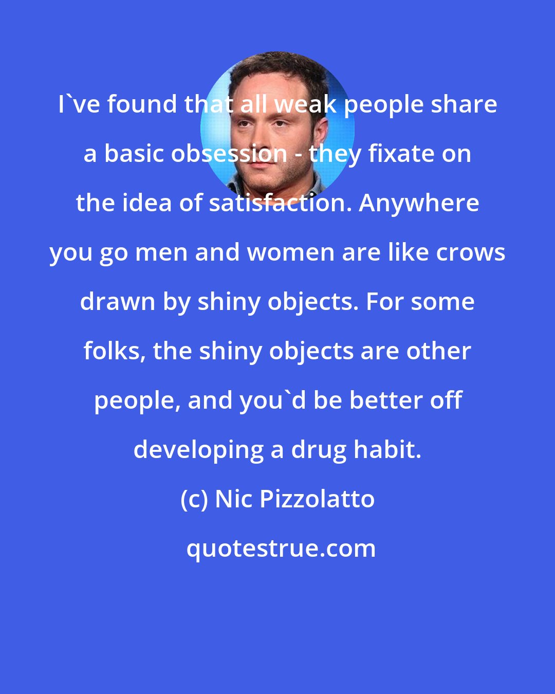 Nic Pizzolatto: I've found that all weak people share a basic obsession - they fixate on the idea of satisfaction. Anywhere you go men and women are like crows drawn by shiny objects. For some folks, the shiny objects are other people, and you'd be better off developing a drug habit.