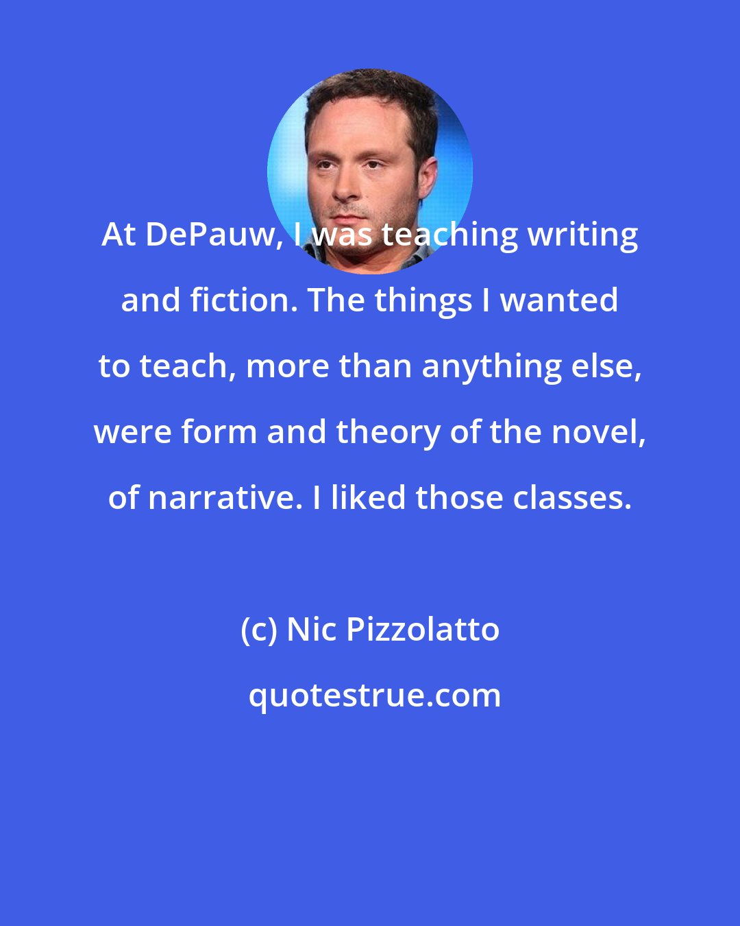 Nic Pizzolatto: At DePauw, I was teaching writing and fiction. The things I wanted to teach, more than anything else, were form and theory of the novel, of narrative. I liked those classes.