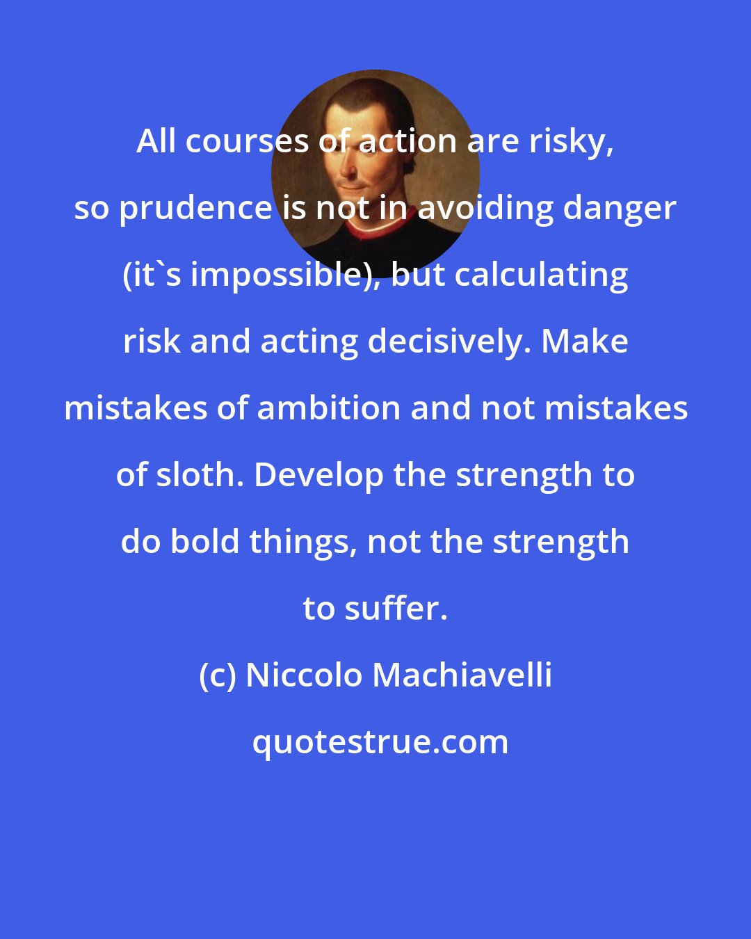 Niccolo Machiavelli: All courses of action are risky, so prudence is not in avoiding danger (it's impossible), but calculating risk and acting decisively. Make mistakes of ambition and not mistakes of sloth. Develop the strength to do bold things, not the strength to suffer.