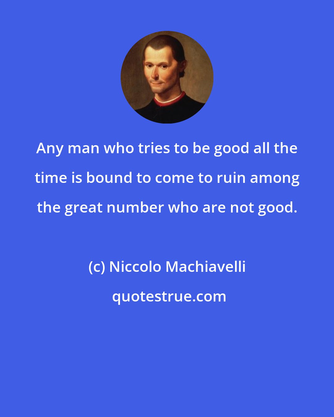 Niccolo Machiavelli: Any man who tries to be good all the time is bound to come to ruin among the great number who are not good.