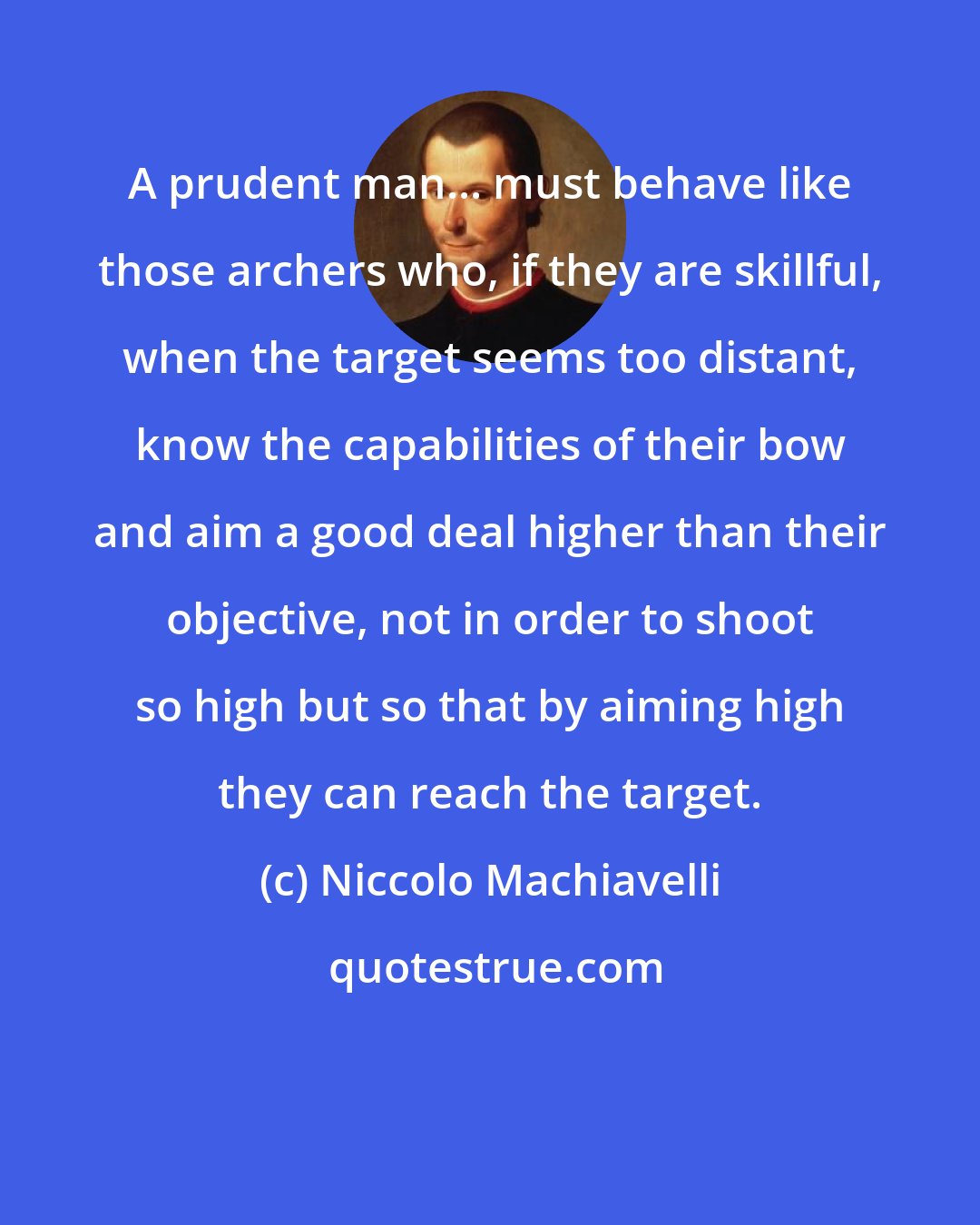Niccolo Machiavelli: A prudent man... must behave like those archers who, if they are skillful, when the target seems too distant, know the capabilities of their bow and aim a good deal higher than their objective, not in order to shoot so high but so that by aiming high they can reach the target.