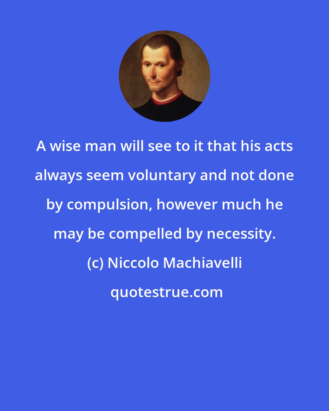 Niccolo Machiavelli: A wise man will see to it that his acts always seem voluntary and not done by compulsion, however much he may be compelled by necessity.