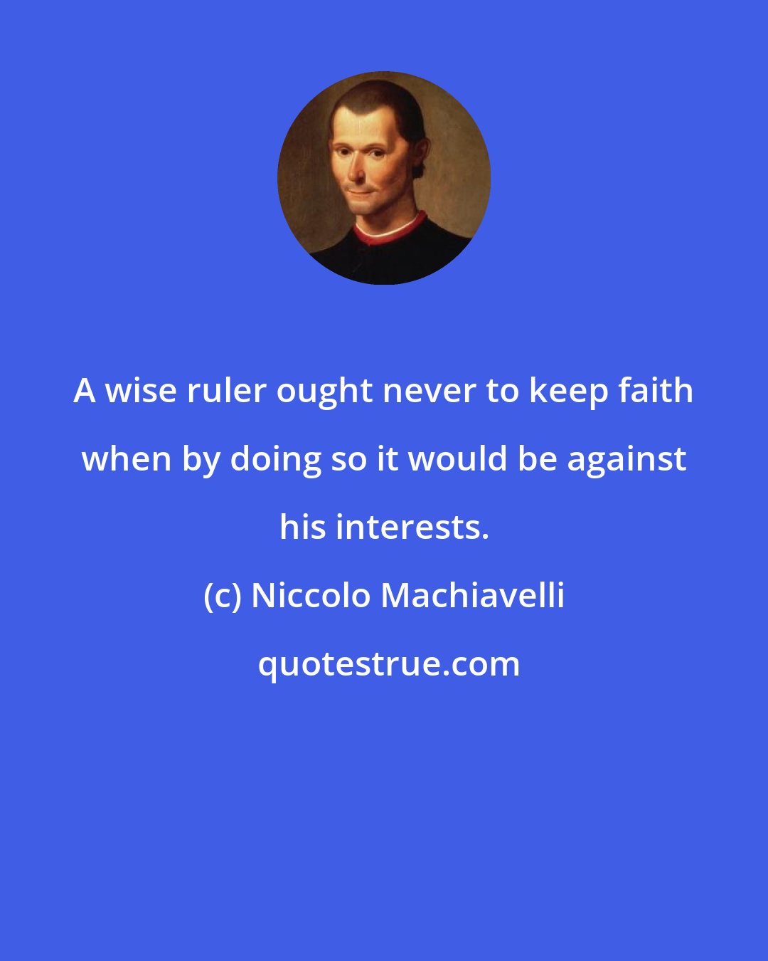Niccolo Machiavelli: A wise ruler ought never to keep faith when by doing so it would be against his interests.