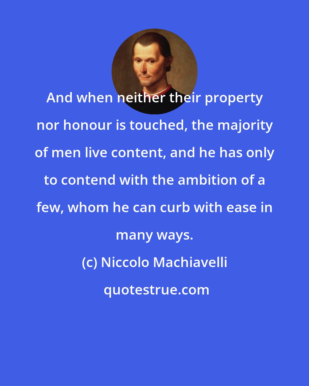 Niccolo Machiavelli: And when neither their property nor honour is touched, the majority of men live content, and he has only to contend with the ambition of a few, whom he can curb with ease in many ways.