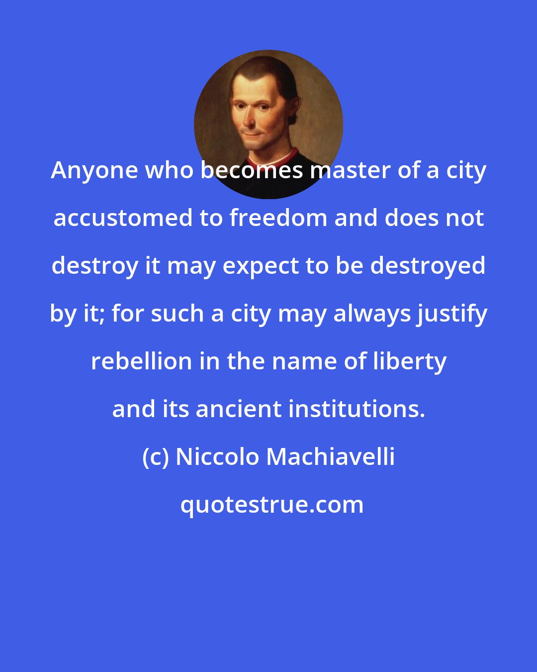 Niccolo Machiavelli: Anyone who becomes master of a city accustomed to freedom and does not destroy it may expect to be destroyed by it; for such a city may always justify rebellion in the name of liberty and its ancient institutions.