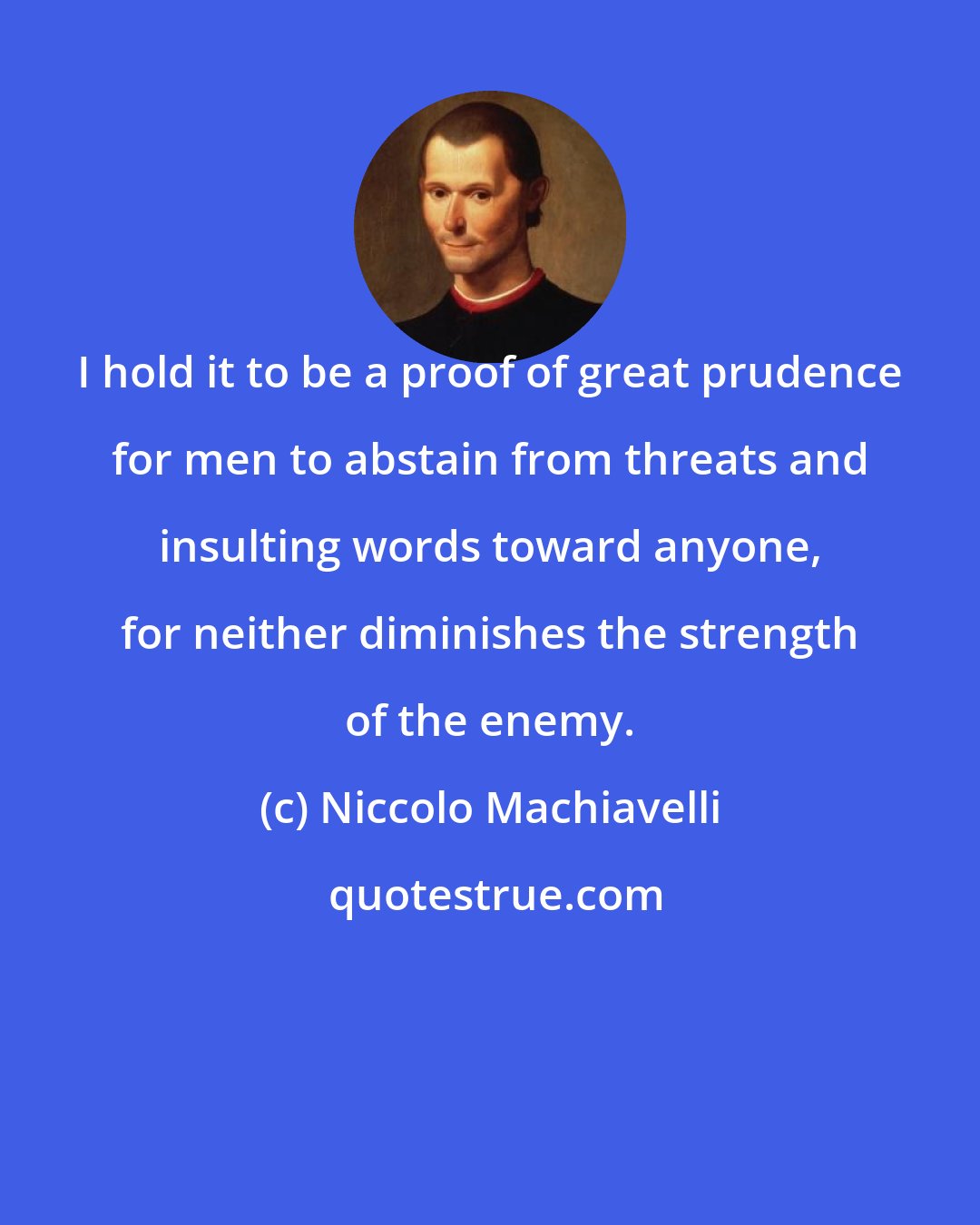 Niccolo Machiavelli: I hold it to be a proof of great prudence for men to abstain from threats and insulting words toward anyone, for neither diminishes the strength of the enemy.