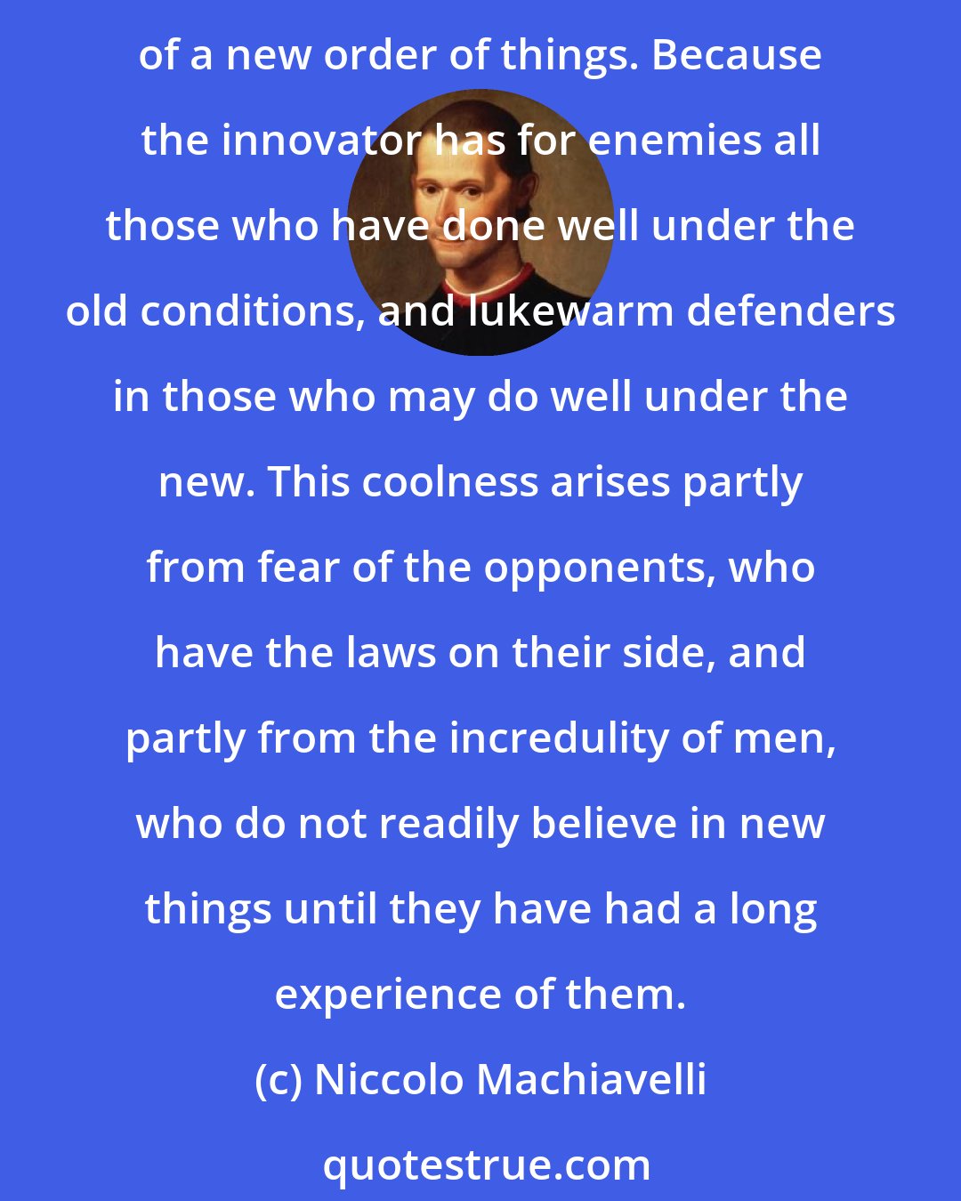 Niccolo Machiavelli: It ought to be remembered that there is nothing more difficult to take in hand, more perilous to conduct, or more uncertain in its success, than to take the lead in the introduction of a new order of things. Because the innovator has for enemies all those who have done well under the old conditions, and lukewarm defenders in those who may do well under the new. This coolness arises partly from fear of the opponents, who have the laws on their side, and partly from the incredulity of men, who do not readily believe in new things until they have had a long experience of them.