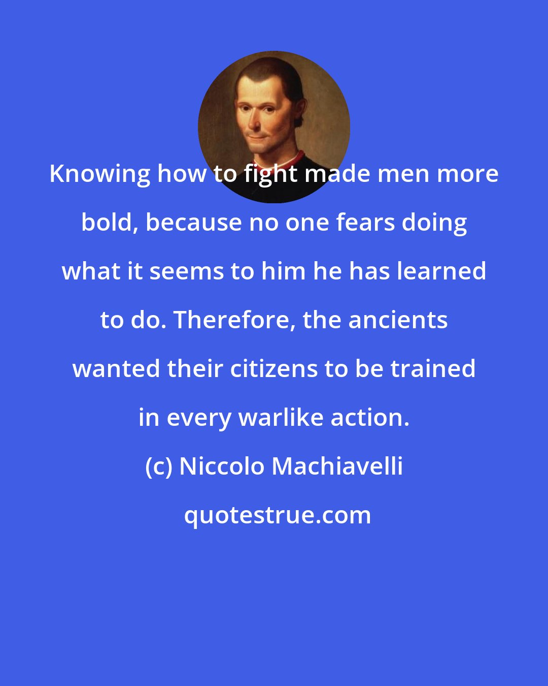 Niccolo Machiavelli: Knowing how to fight made men more bold, because no one fears doing what it seems to him he has learned to do. Therefore, the ancients wanted their citizens to be trained in every warlike action.