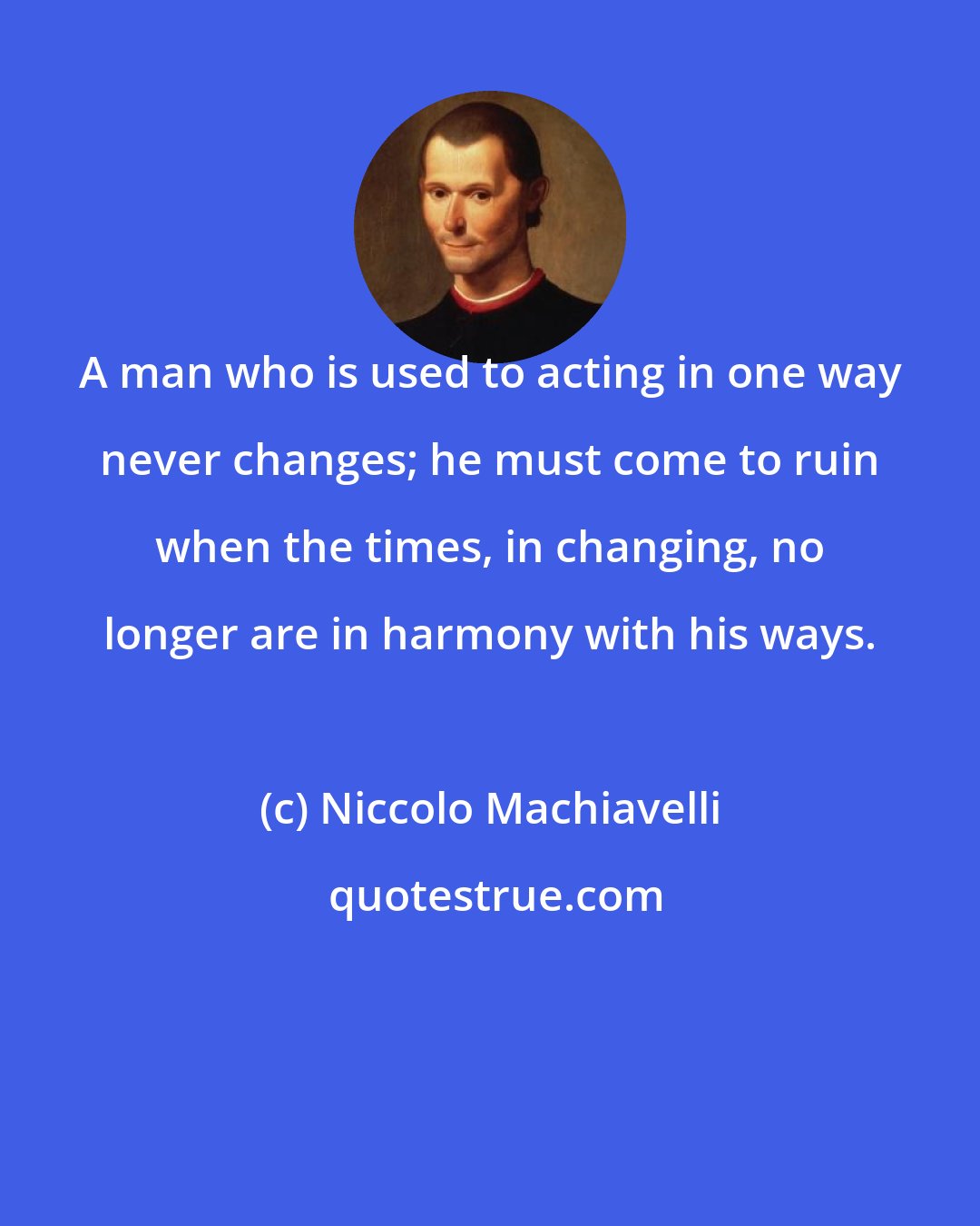 Niccolo Machiavelli: A man who is used to acting in one way never changes; he must come to ruin when the times, in changing, no longer are in harmony with his ways.