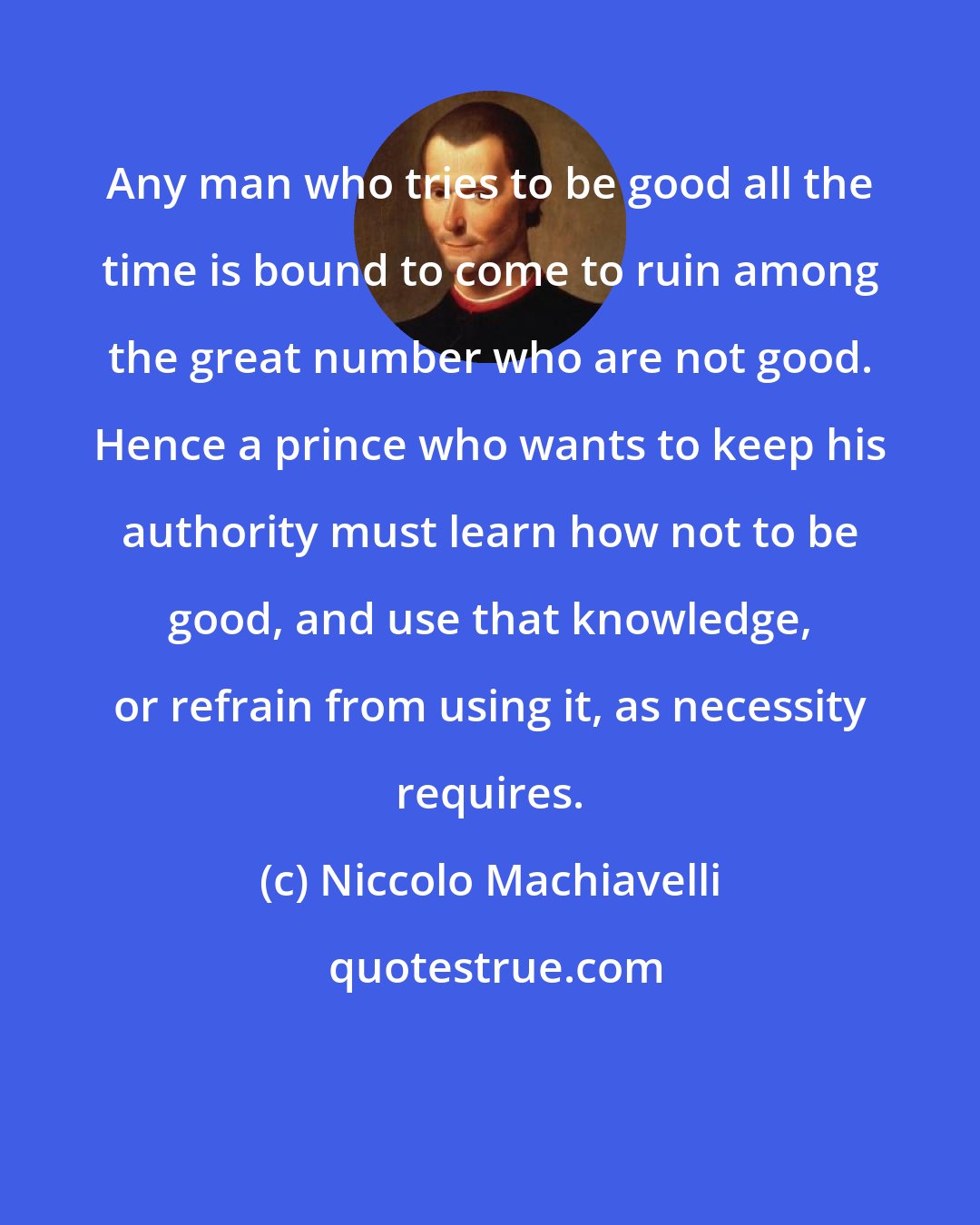 Niccolo Machiavelli: Any man who tries to be good all the time is bound to come to ruin among the great number who are not good. Hence a prince who wants to keep his authority must learn how not to be good, and use that knowledge, or refrain from using it, as necessity requires.