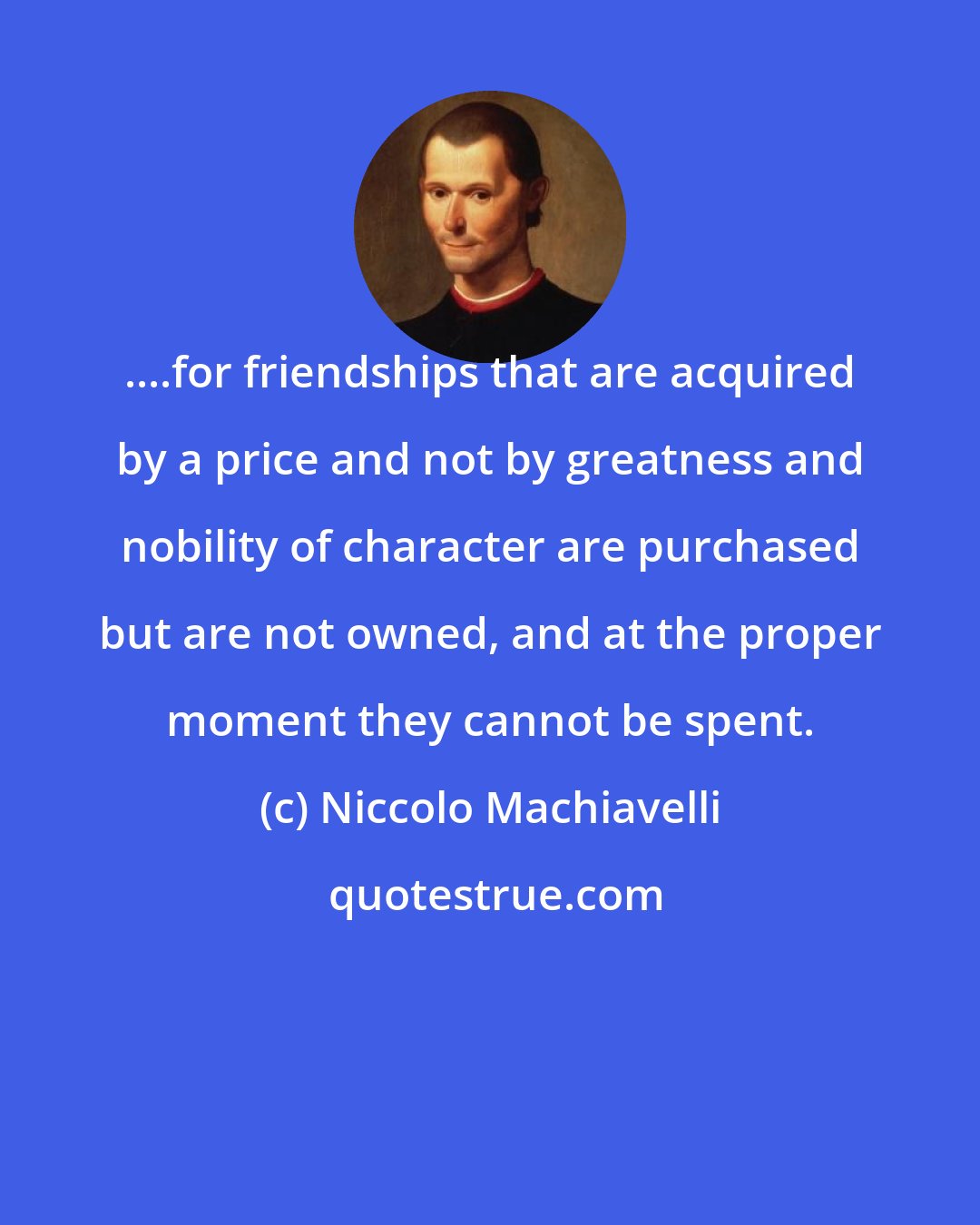 Niccolo Machiavelli: ....for friendships that are acquired by a price and not by greatness and nobility of character are purchased but are not owned, and at the proper moment they cannot be spent.