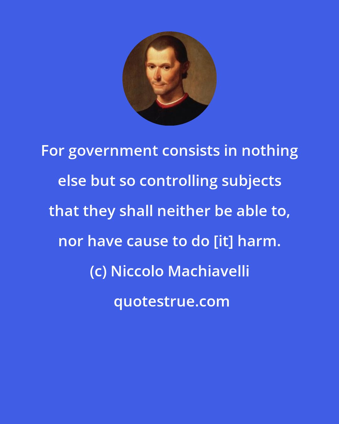 Niccolo Machiavelli: For government consists in nothing else but so controlling subjects that they shall neither be able to, nor have cause to do [it] harm.