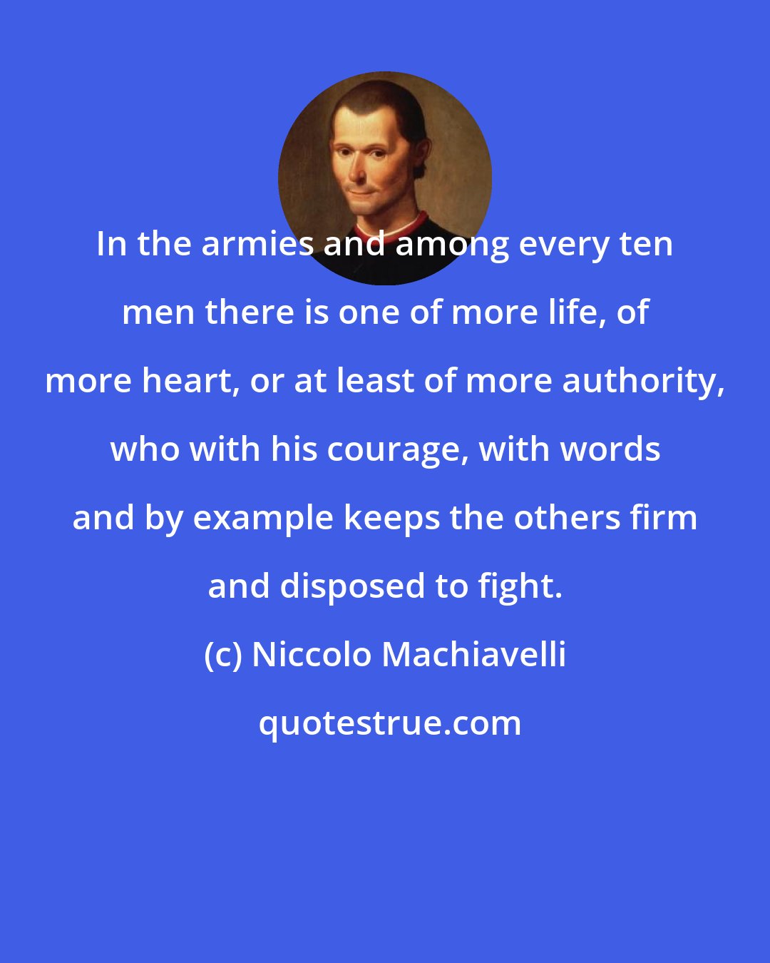 Niccolo Machiavelli: In the armies and among every ten men there is one of more life, of more heart, or at least of more authority, who with his courage, with words and by example keeps the others firm and disposed to fight.