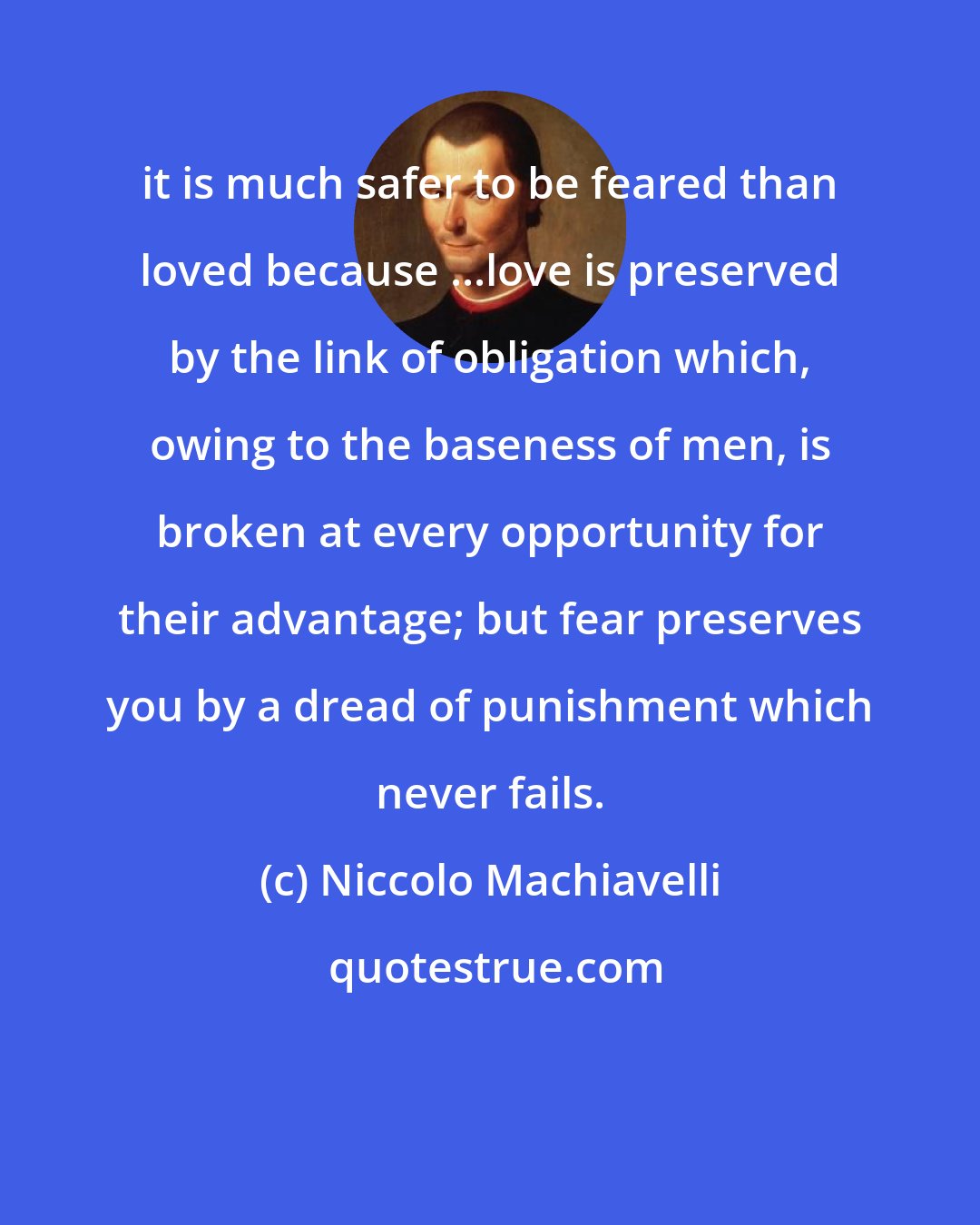 Niccolo Machiavelli: it is much safer to be feared than loved because ...love is preserved by the link of obligation which, owing to the baseness of men, is broken at every opportunity for their advantage; but fear preserves you by a dread of punishment which never fails.