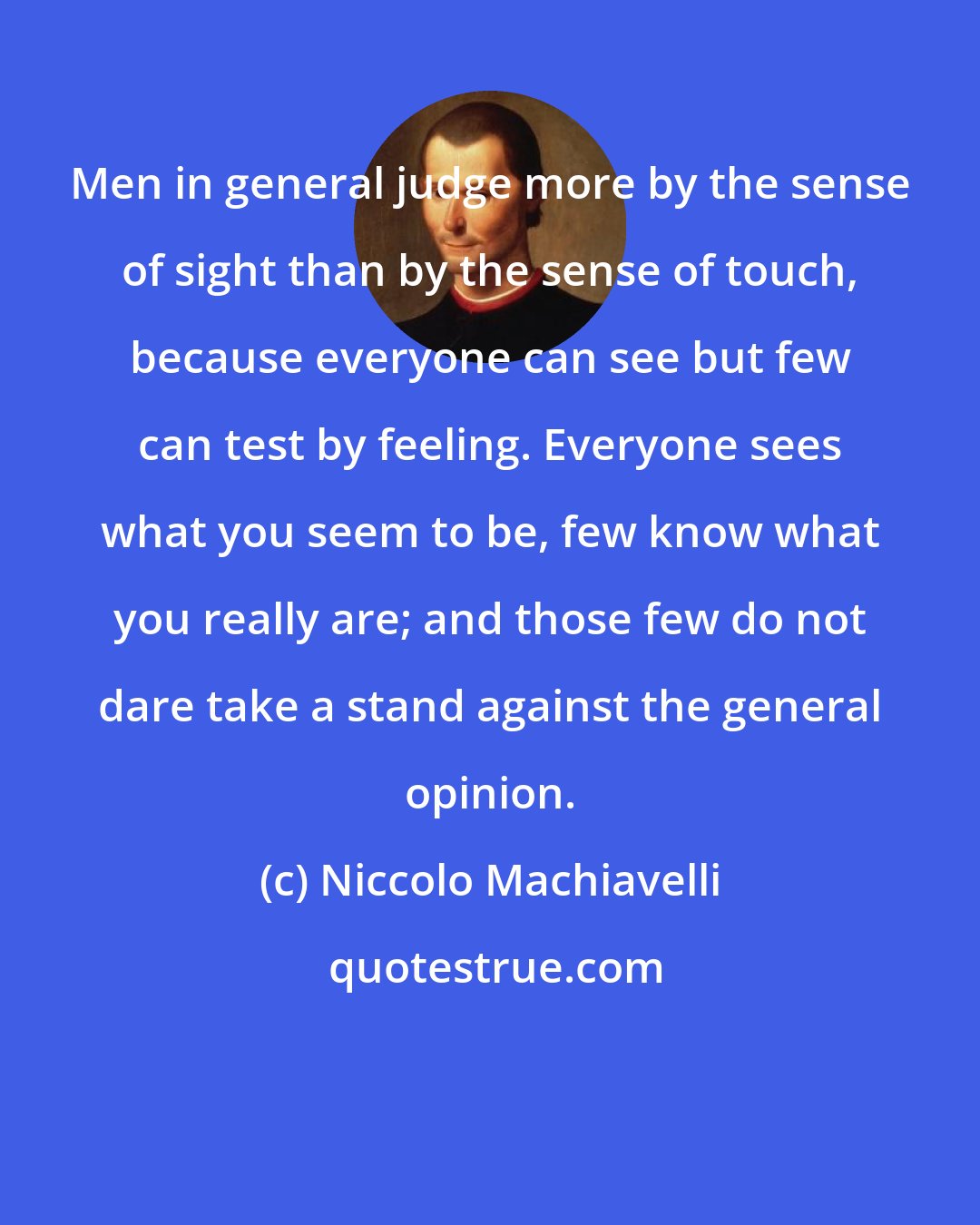 Niccolo Machiavelli: Men in general judge more by the sense of sight than by the sense of touch, because everyone can see but few can test by feeling. Everyone sees what you seem to be, few know what you really are; and those few do not dare take a stand against the general opinion.