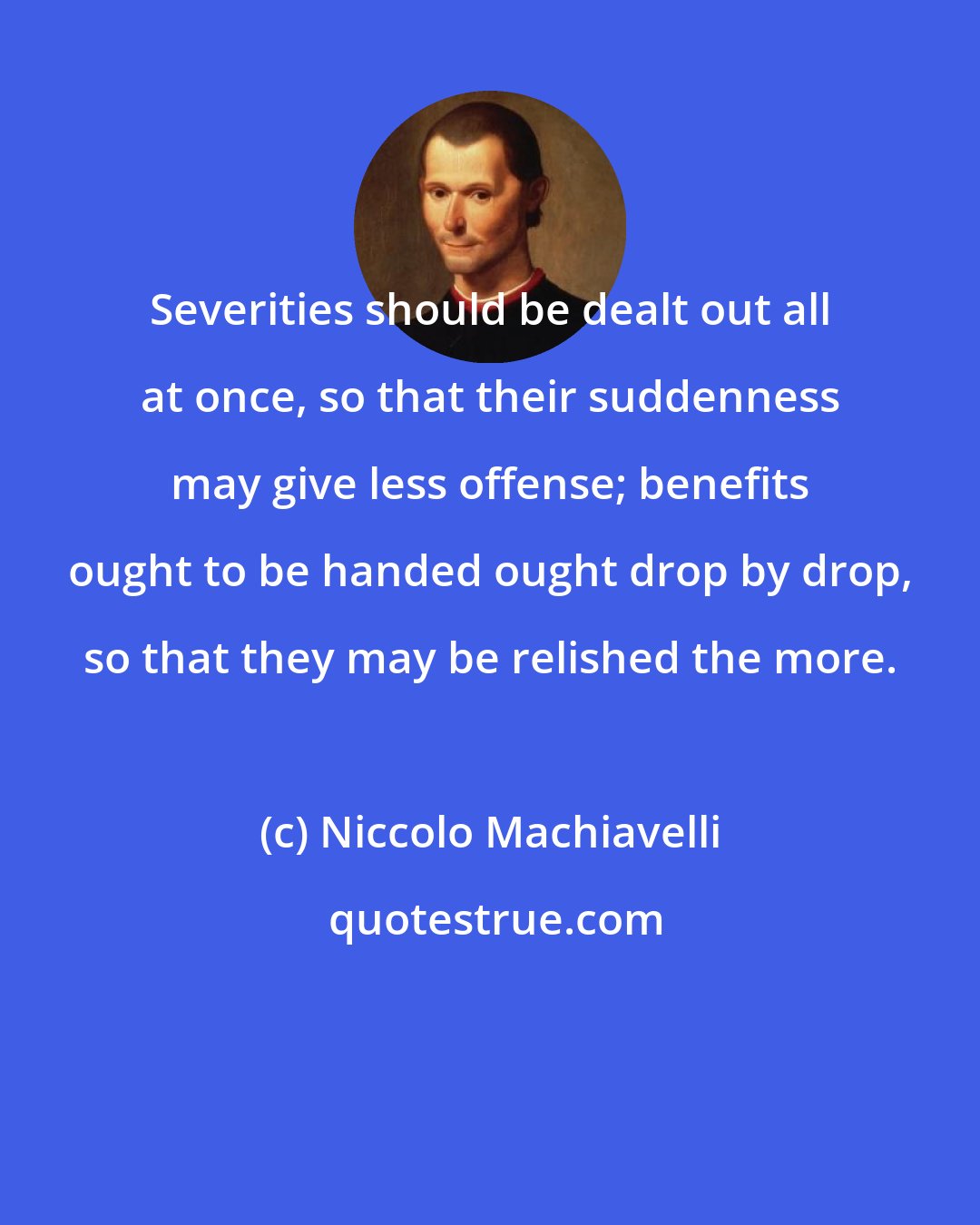 Niccolo Machiavelli: Severities should be dealt out all at once, so that their suddenness may give less offense; benefits ought to be handed ought drop by drop, so that they may be relished the more.