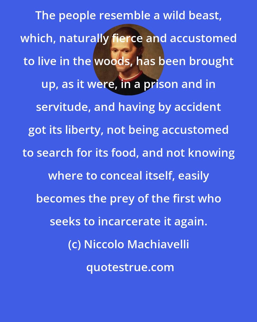 Niccolo Machiavelli: The people resemble a wild beast, which, naturally fierce and accustomed to live in the woods, has been brought up, as it were, in a prison and in servitude, and having by accident got its liberty, not being accustomed to search for its food, and not knowing where to conceal itself, easily becomes the prey of the first who seeks to incarcerate it again.