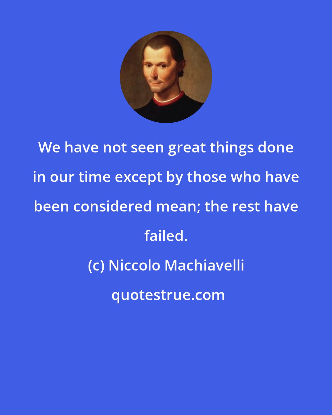 Niccolo Machiavelli: We have not seen great things done in our time except by those who have been considered mean; the rest have failed.