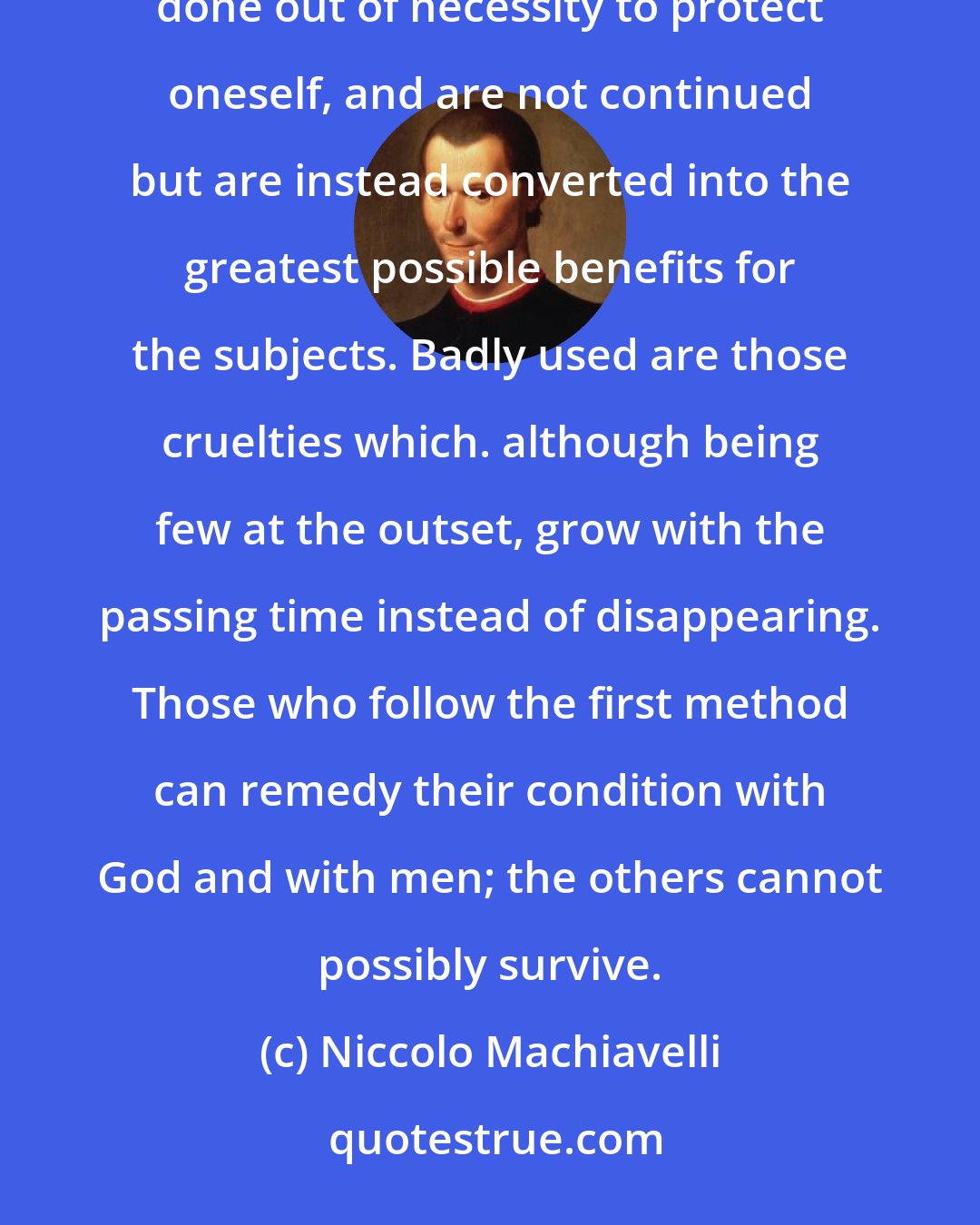 Niccolo Machiavelli: Well used are those cruelties (if it is permitted to speak well of evil) that are carried out in a single stroke, done out of necessity to protect oneself, and are not continued but are instead converted into the greatest possible benefits for the subjects. Badly used are those cruelties which. although being few at the outset, grow with the passing time instead of disappearing. Those who follow the first method can remedy their condition with God and with men; the others cannot possibly survive.