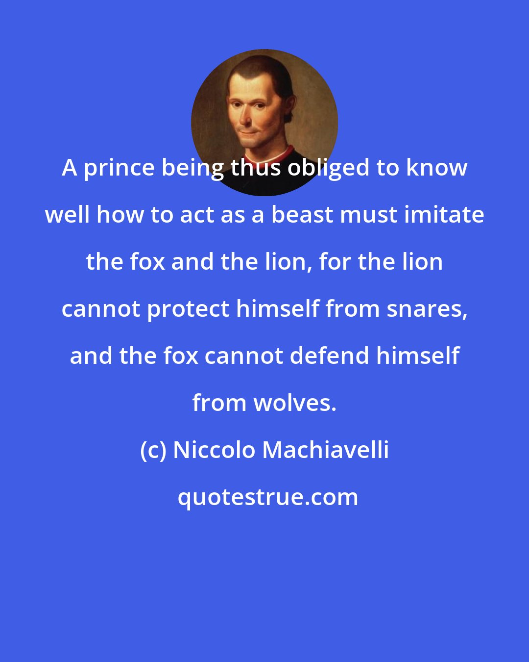 Niccolo Machiavelli: A prince being thus obliged to know well how to act as a beast must imitate the fox and the lion, for the lion cannot protect himself from snares, and the fox cannot defend himself from wolves.