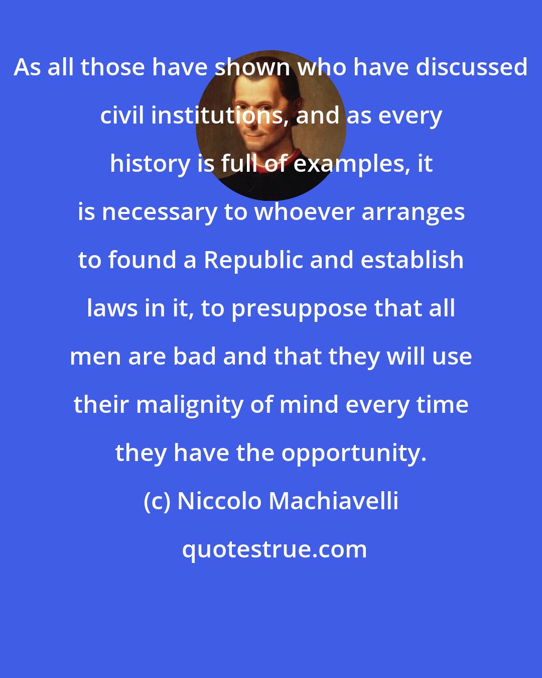 Niccolo Machiavelli: As all those have shown who have discussed civil institutions, and as every history is full of examples, it is necessary to whoever arranges to found a Republic and establish laws in it, to presuppose that all men are bad and that they will use their malignity of mind every time they have the opportunity.