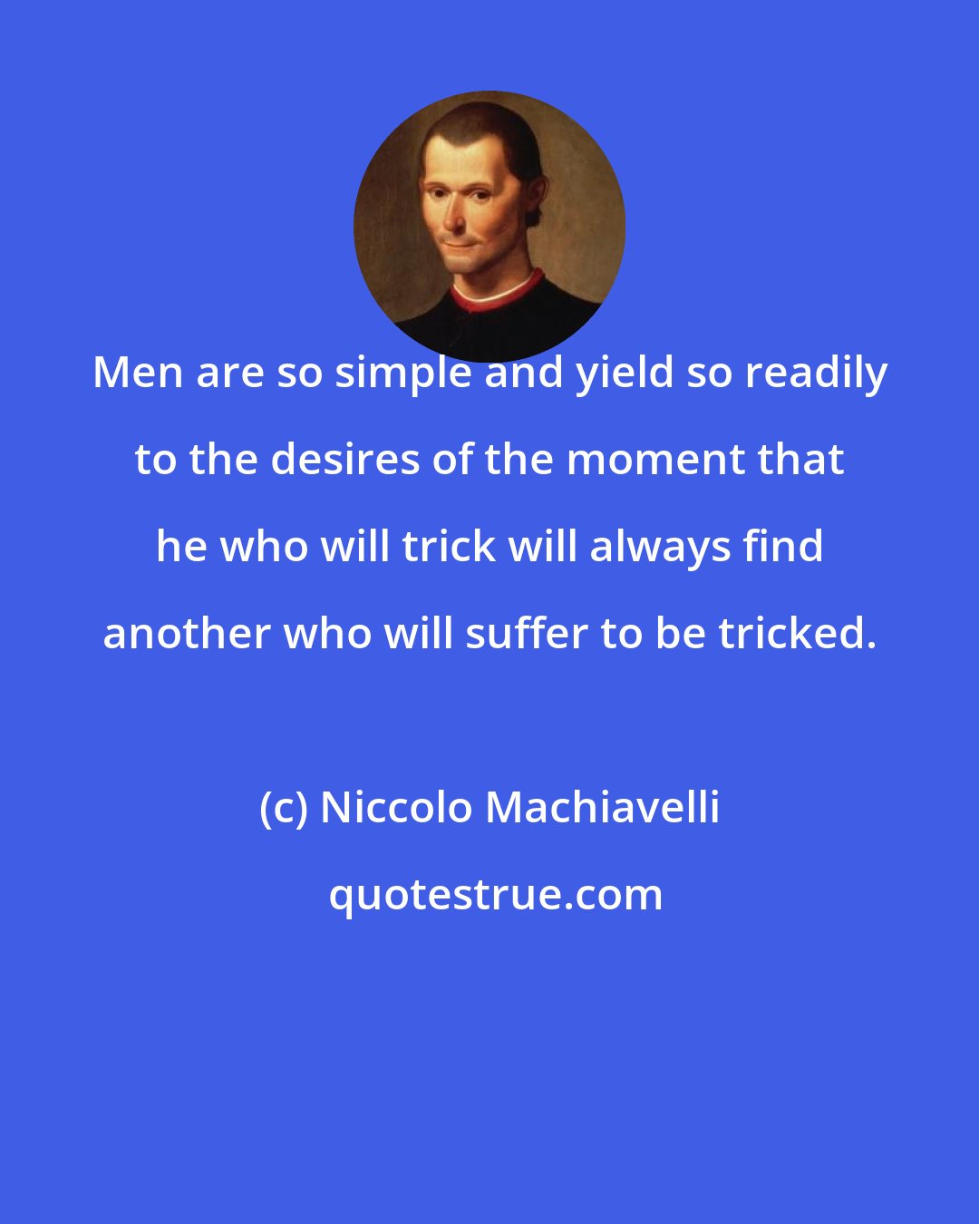 Niccolo Machiavelli: Men are so simple and yield so readily to the desires of the moment that he who will trick will always find another who will suffer to be tricked.