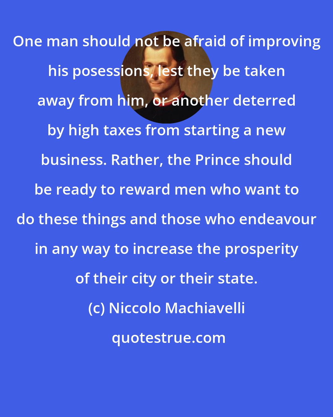 Niccolo Machiavelli: One man should not be afraid of improving his posessions, lest they be taken away from him, or another deterred by high taxes from starting a new business. Rather, the Prince should be ready to reward men who want to do these things and those who endeavour in any way to increase the prosperity of their city or their state.