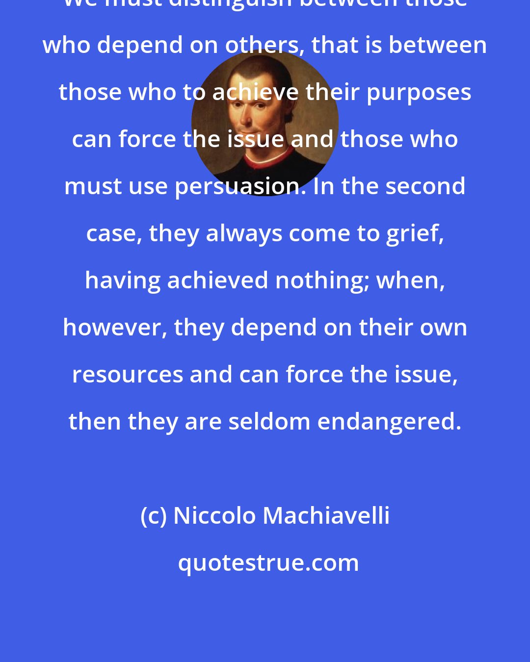 Niccolo Machiavelli: We must distinguish between those who depend on others, that is between those who to achieve their purposes can force the issue and those who must use persuasion. In the second case, they always come to grief, having achieved nothing; when, however, they depend on their own resources and can force the issue, then they are seldom endangered.