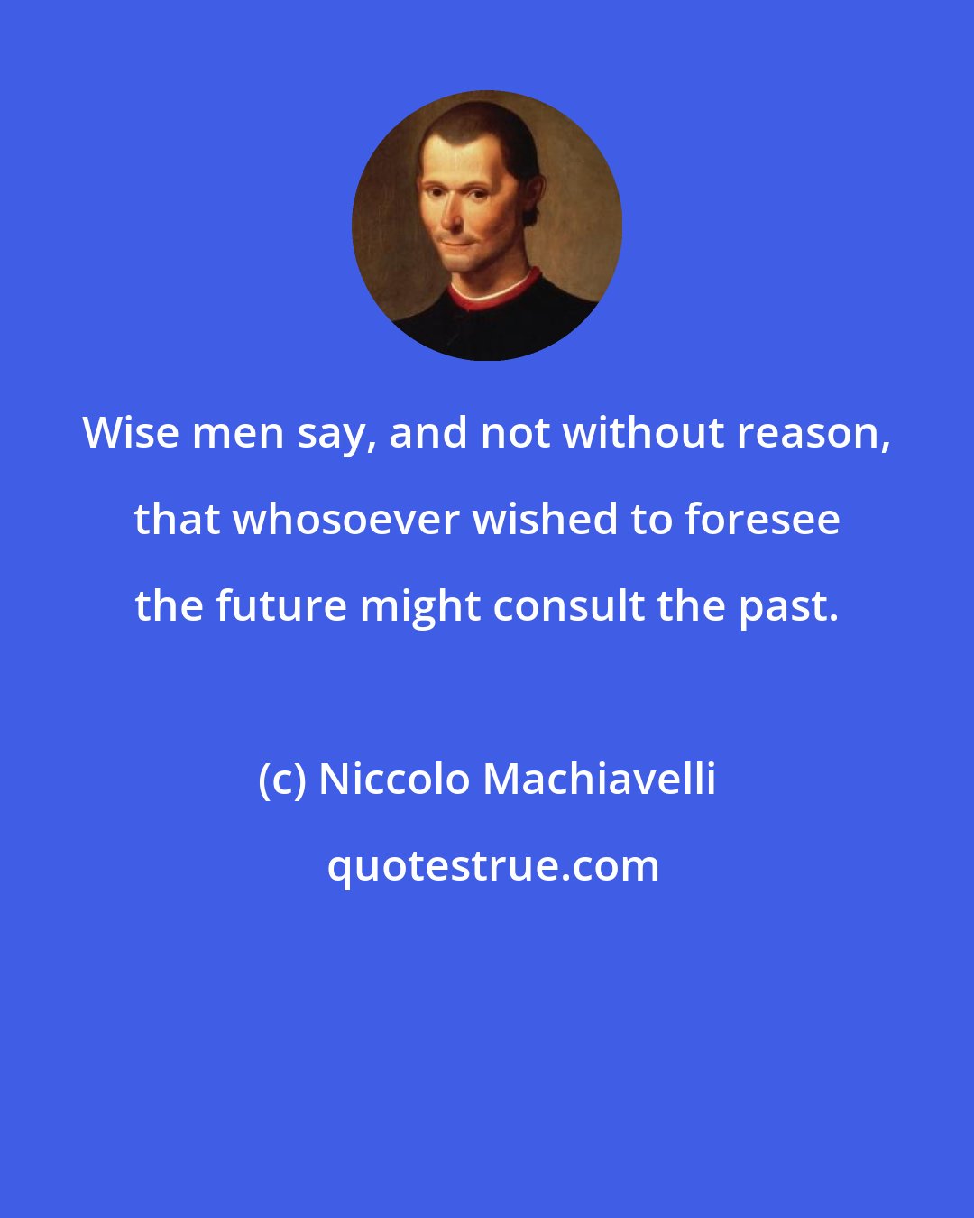 Niccolo Machiavelli: Wise men say, and not without reason, that whosoever wished to foresee the future might consult the past.