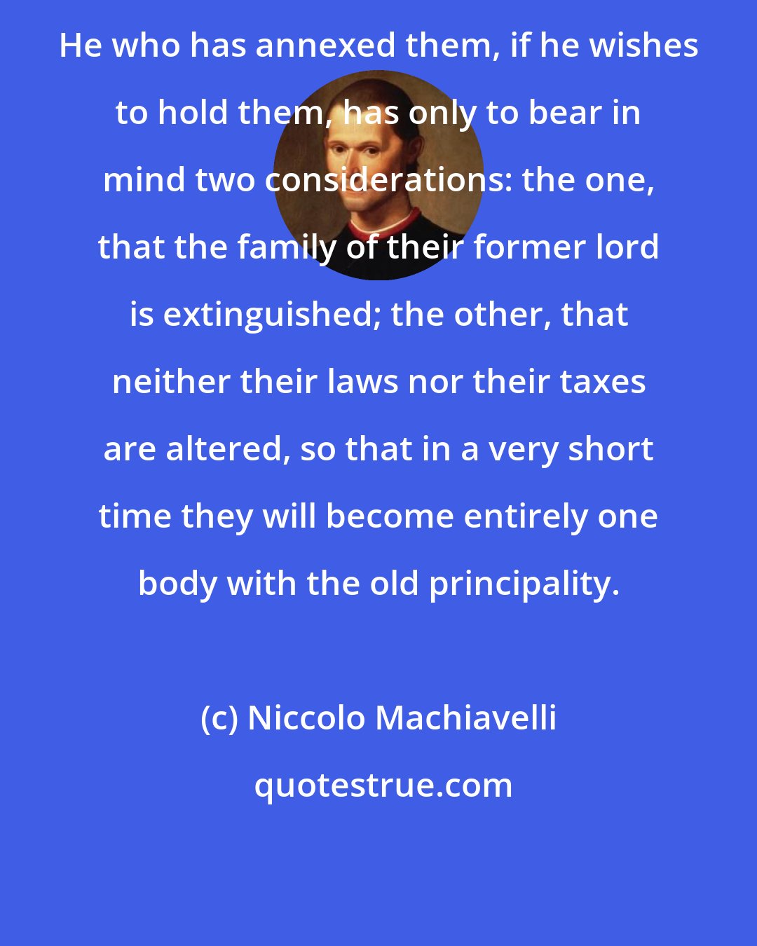 Niccolo Machiavelli: He who has annexed them, if he wishes to hold them, has only to bear in mind two considerations: the one, that the family of their former lord is extinguished; the other, that neither their laws nor their taxes are altered, so that in a very short time they will become entirely one body with the old principality.