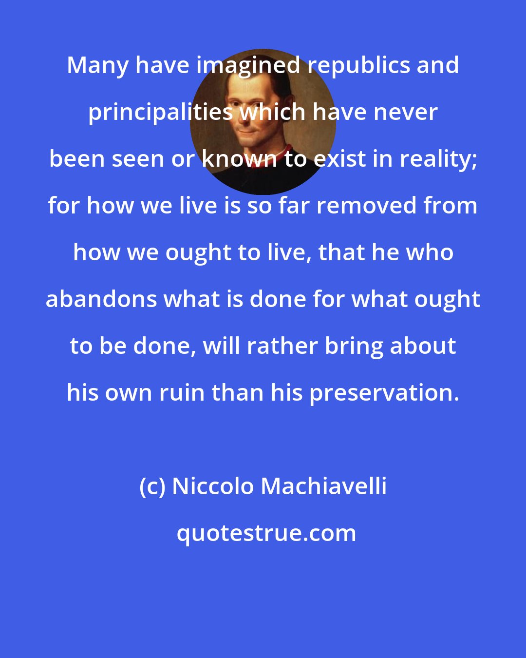 Niccolo Machiavelli: Many have imagined republics and principalities which have never been seen or known to exist in reality; for how we live is so far removed from how we ought to live, that he who abandons what is done for what ought to be done, will rather bring about his own ruin than his preservation.