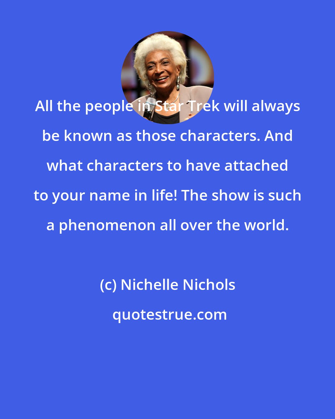 Nichelle Nichols: All the people in Star Trek will always be known as those characters. And what characters to have attached to your name in life! The show is such a phenomenon all over the world.