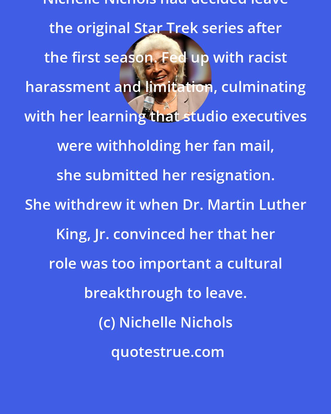 Nichelle Nichols: Nichelle Nichols had decided leave the original Star Trek series after the first season. Fed up with racist harassment and limitation, culminating with her learning that studio executives were withholding her fan mail, she submitted her resignation. She withdrew it when Dr. Martin Luther King, Jr. convinced her that her role was too important a cultural breakthrough to leave.