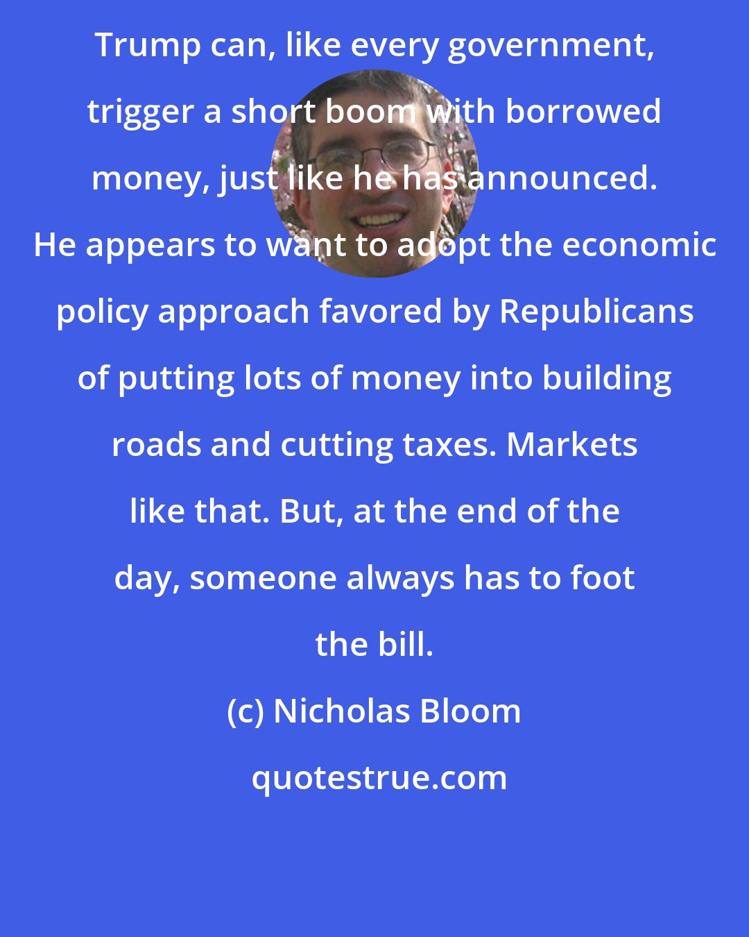 Nicholas Bloom: Trump can, like every government, trigger a short boom with borrowed money, just like he has announced. He appears to want to adopt the economic policy approach favored by Republicans of putting lots of money into building roads and cutting taxes. Markets like that. But, at the end of the day, someone always has to foot the bill.