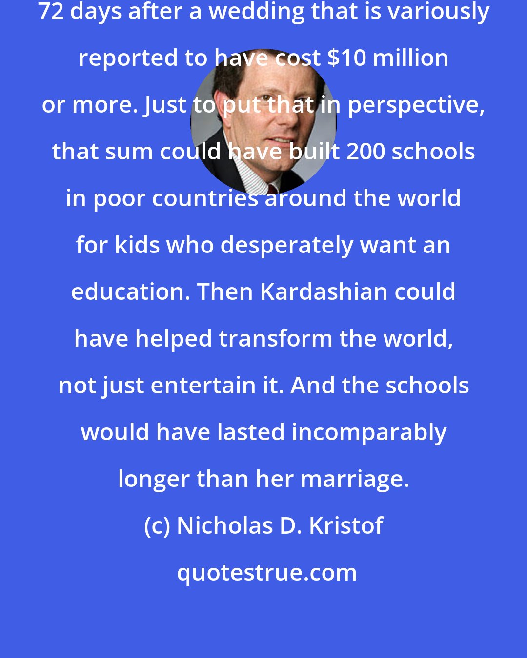 Nicholas D. Kristof: So Kim Kardashian is getting a divorce, 72 days after a wedding that is variously reported to have cost $10 million or more. Just to put that in perspective, that sum could have built 200 schools in poor countries around the world for kids who desperately want an education. Then Kardashian could have helped transform the world, not just entertain it. And the schools would have lasted incomparably longer than her marriage.
