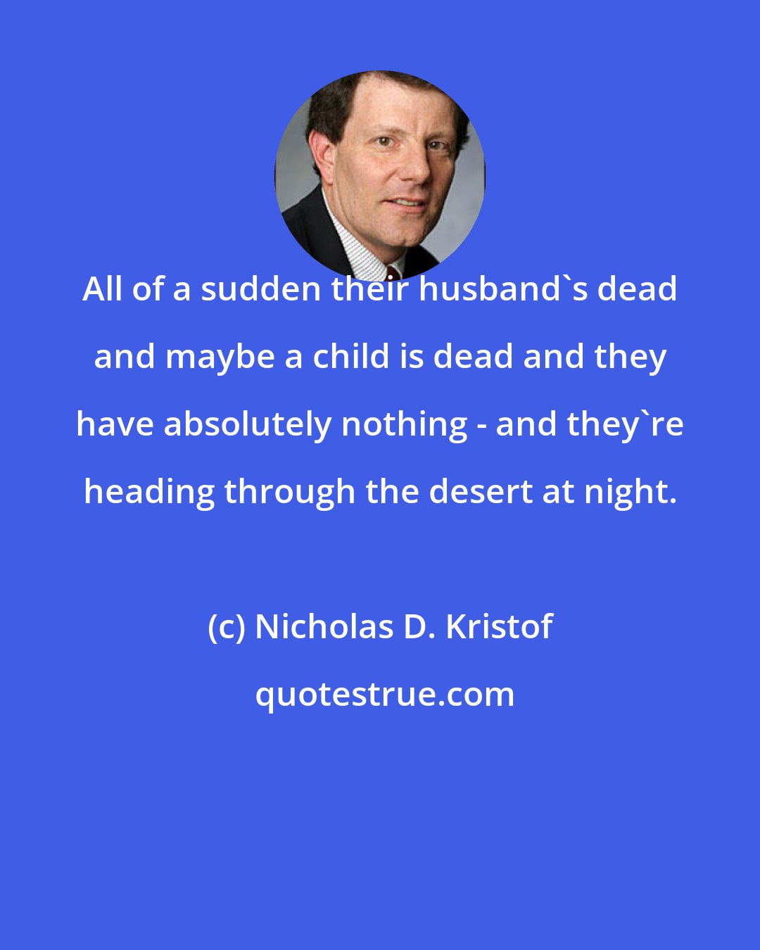 Nicholas D. Kristof: All of a sudden their husband's dead and maybe a child is dead and they have absolutely nothing - and they're heading through the desert at night.