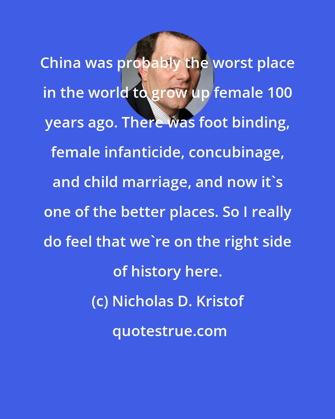 Nicholas D. Kristof: China was probably the worst place in the world to grow up female 100 years ago. There was foot binding, female infanticide, concubinage, and child marriage, and now it's one of the better places. So I really do feel that we're on the right side of history here.