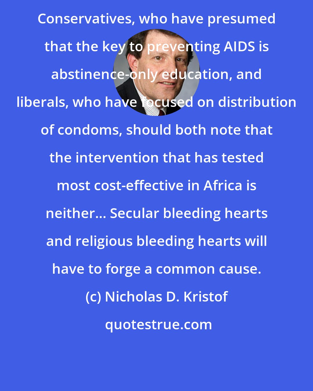 Nicholas D. Kristof: Conservatives, who have presumed that the key to preventing AIDS is abstinence-only education, and liberals, who have focused on distribution of condoms, should both note that the intervention that has tested most cost-effective in Africa is neither... Secular bleeding hearts and religious bleeding hearts will have to forge a common cause.