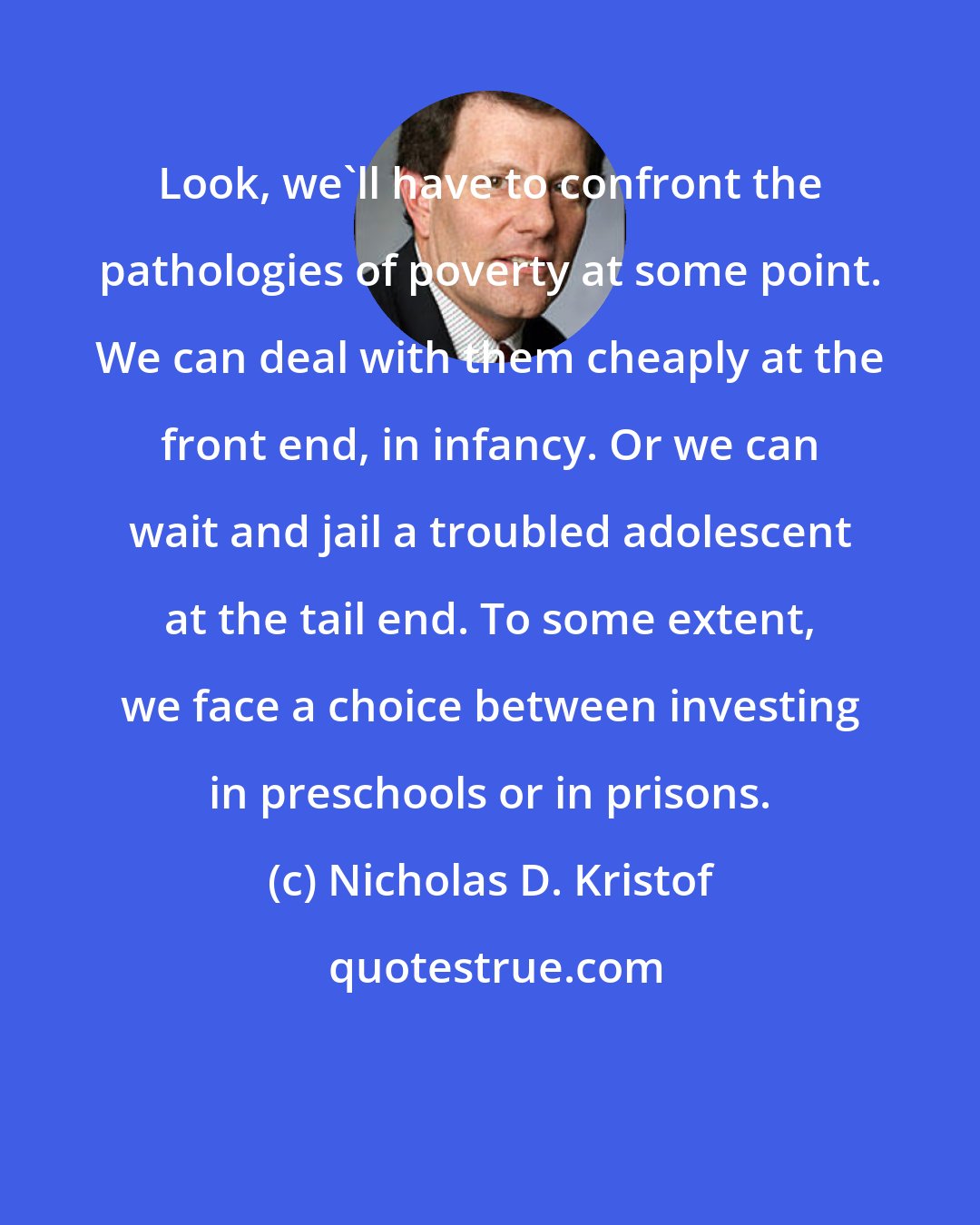 Nicholas D. Kristof: Look, we'll have to confront the pathologies of poverty at some point. We can deal with them cheaply at the front end, in infancy. Or we can wait and jail a troubled adolescent at the tail end. To some extent, we face a choice between investing in preschools or in prisons.