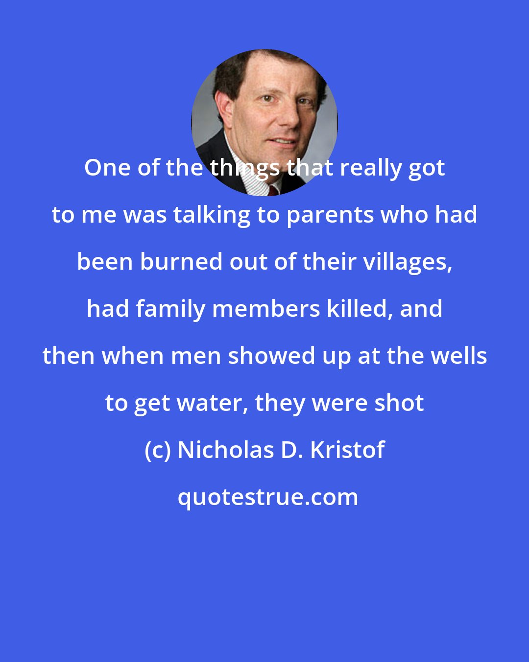 Nicholas D. Kristof: One of the things that really got to me was talking to parents who had been burned out of their villages, had family members killed, and then when men showed up at the wells to get water, they were shot