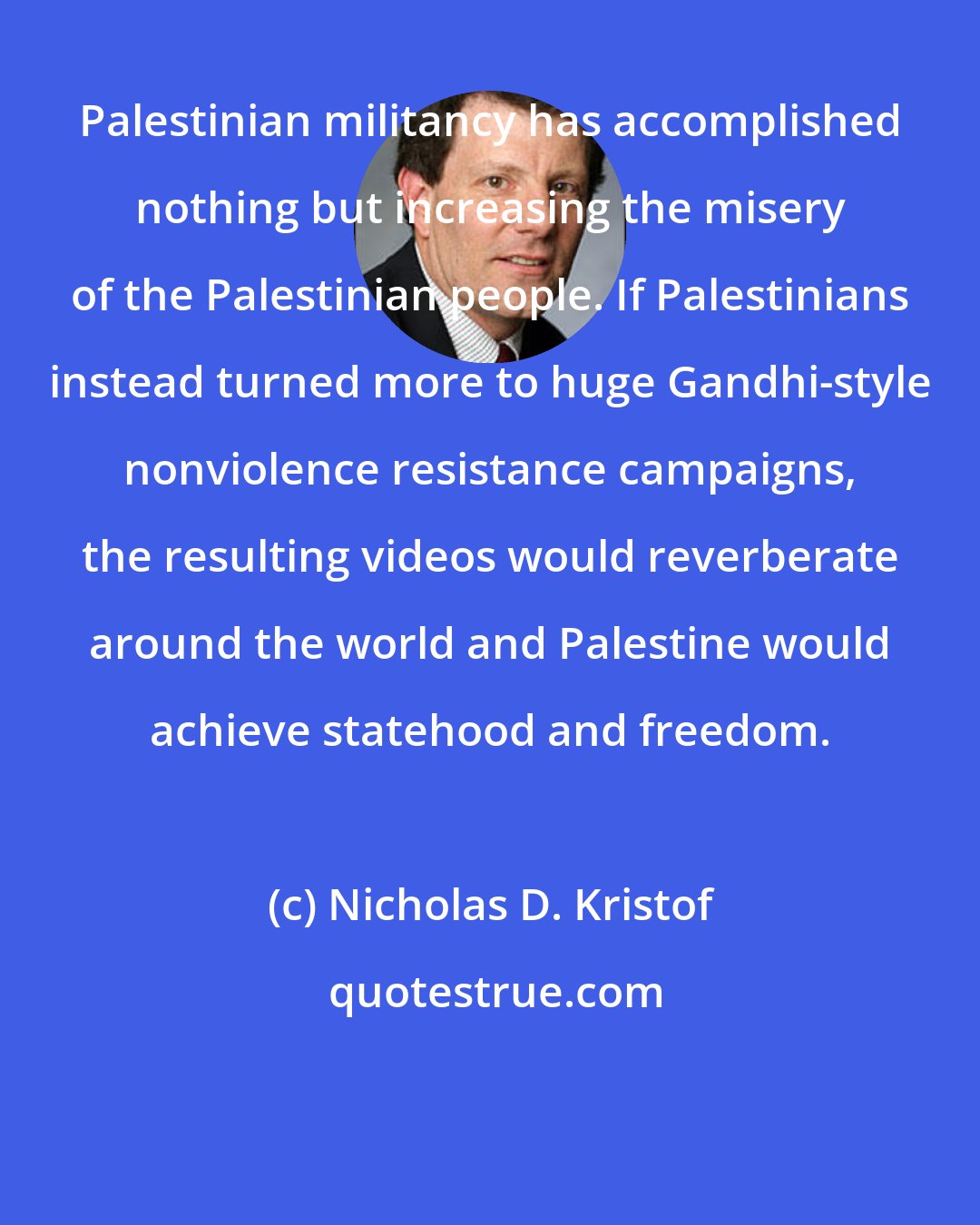 Nicholas D. Kristof: Palestinian militancy has accomplished nothing but increasing the misery of the Palestinian people. If Palestinians instead turned more to huge Gandhi-style nonviolence resistance campaigns, the resulting videos would reverberate around the world and Palestine would achieve statehood and freedom.