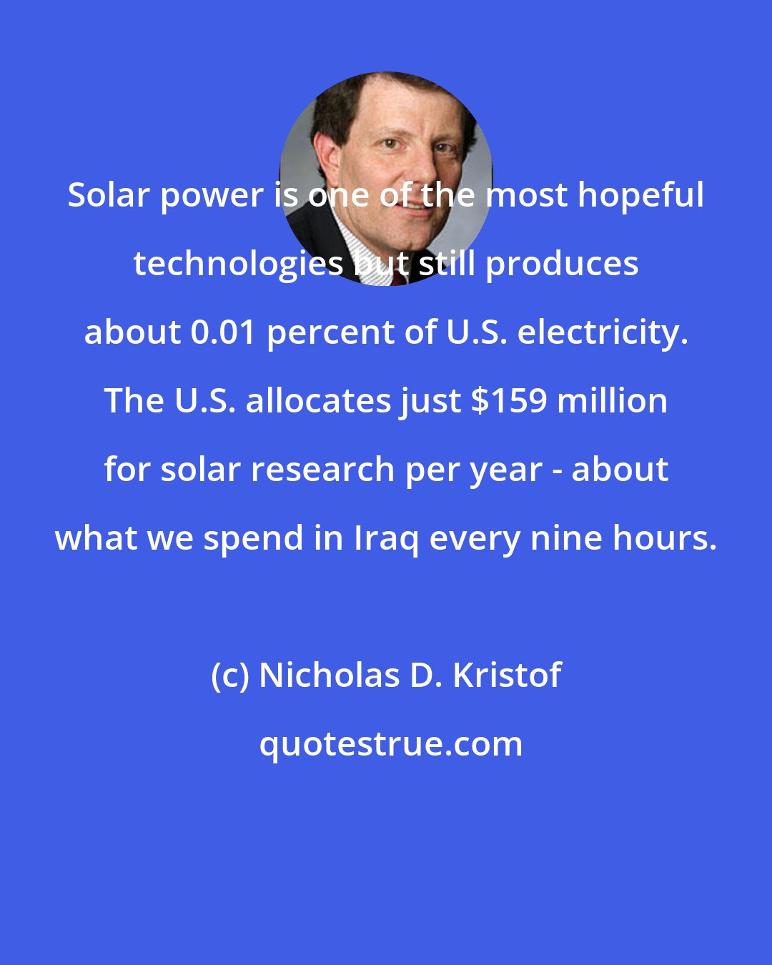 Nicholas D. Kristof: Solar power is one of the most hopeful technologies but still produces about 0.01 percent of U.S. electricity. The U.S. allocates just $159 million for solar research per year - about what we spend in Iraq every nine hours.