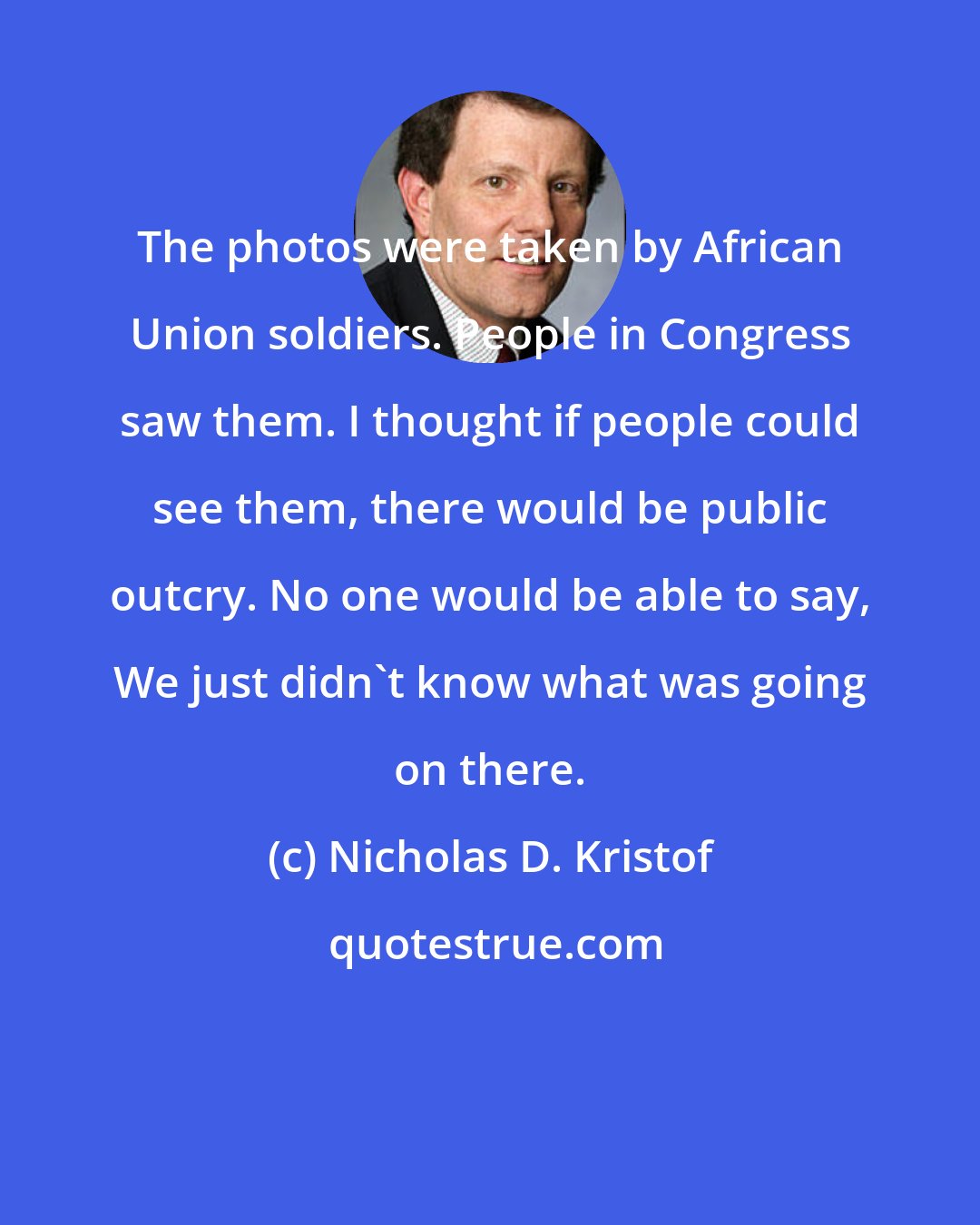 Nicholas D. Kristof: The photos were taken by African Union soldiers. People in Congress saw them. I thought if people could see them, there would be public outcry. No one would be able to say, We just didn't know what was going on there.