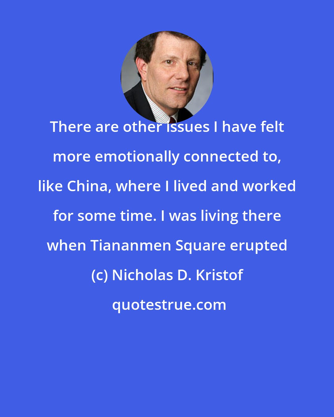 Nicholas D. Kristof: There are other issues I have felt more emotionally connected to, like China, where I lived and worked for some time. I was living there when Tiananmen Square erupted