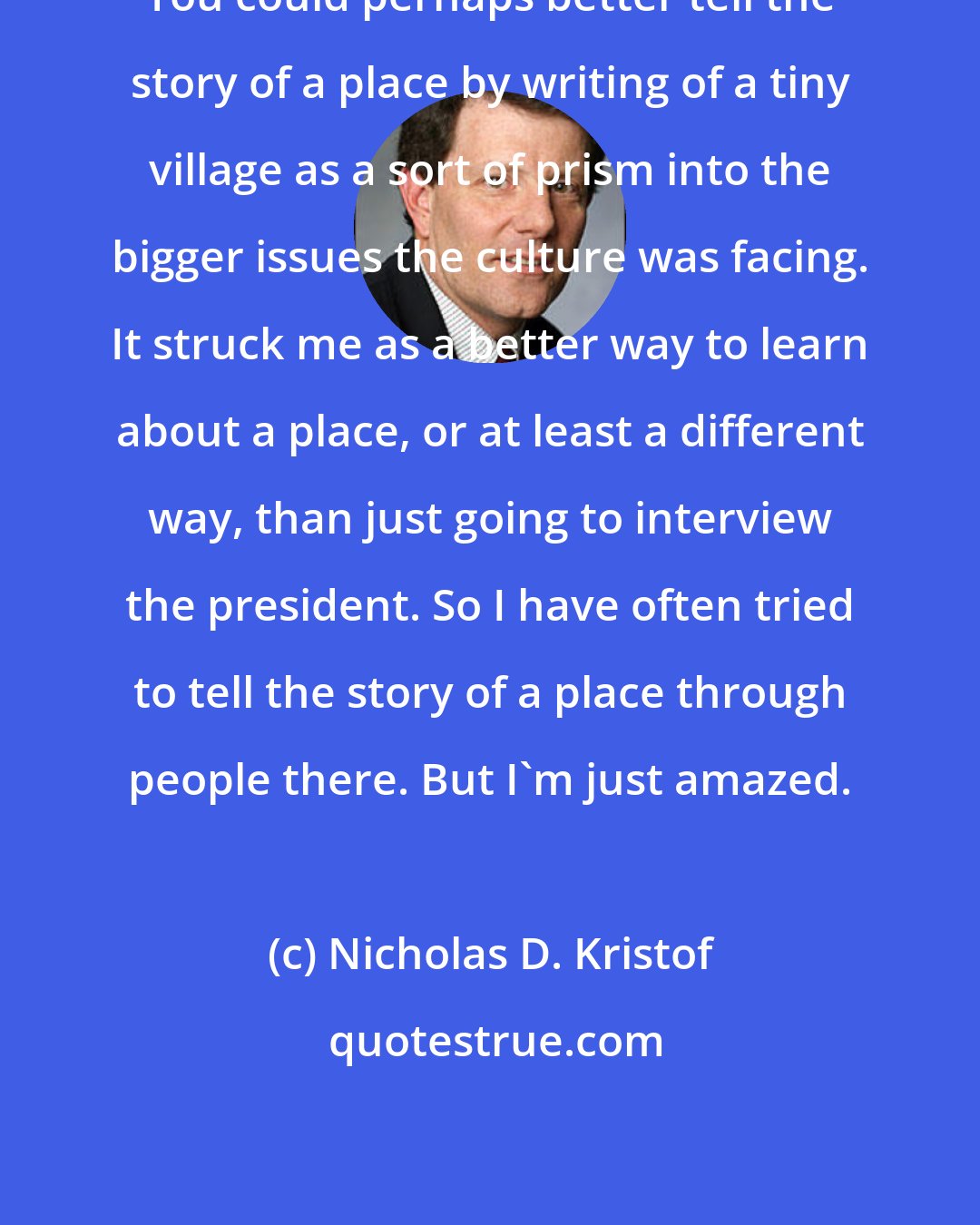 Nicholas D. Kristof: You could perhaps better tell the story of a place by writing of a tiny village as a sort of prism into the bigger issues the culture was facing. It struck me as a better way to learn about a place, or at least a different way, than just going to interview the president. So I have often tried to tell the story of a place through people there. But I'm just amazed.