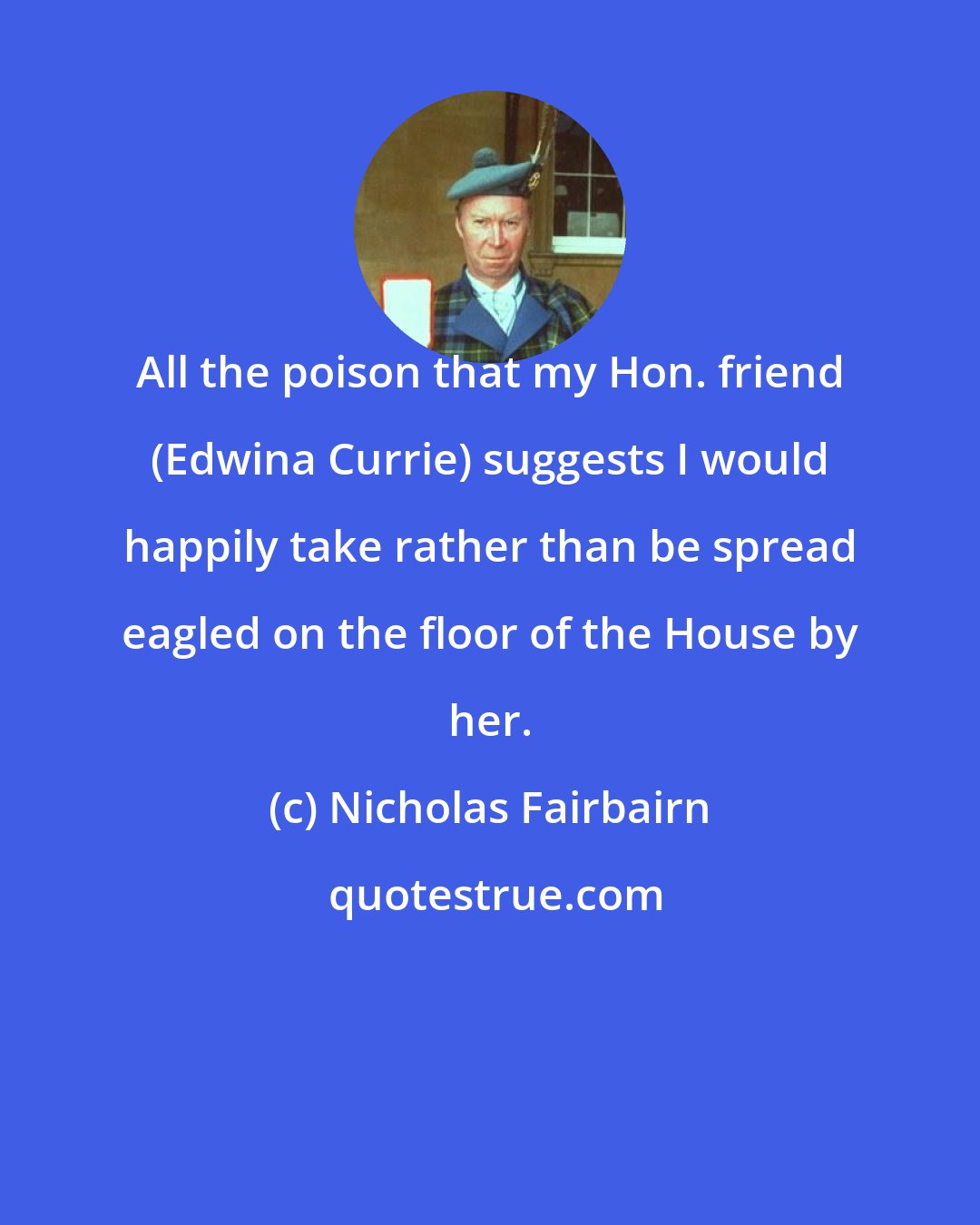 Nicholas Fairbairn: All the poison that my Hon. friend (Edwina Currie) suggests I would happily take rather than be spread eagled on the floor of the House by her.