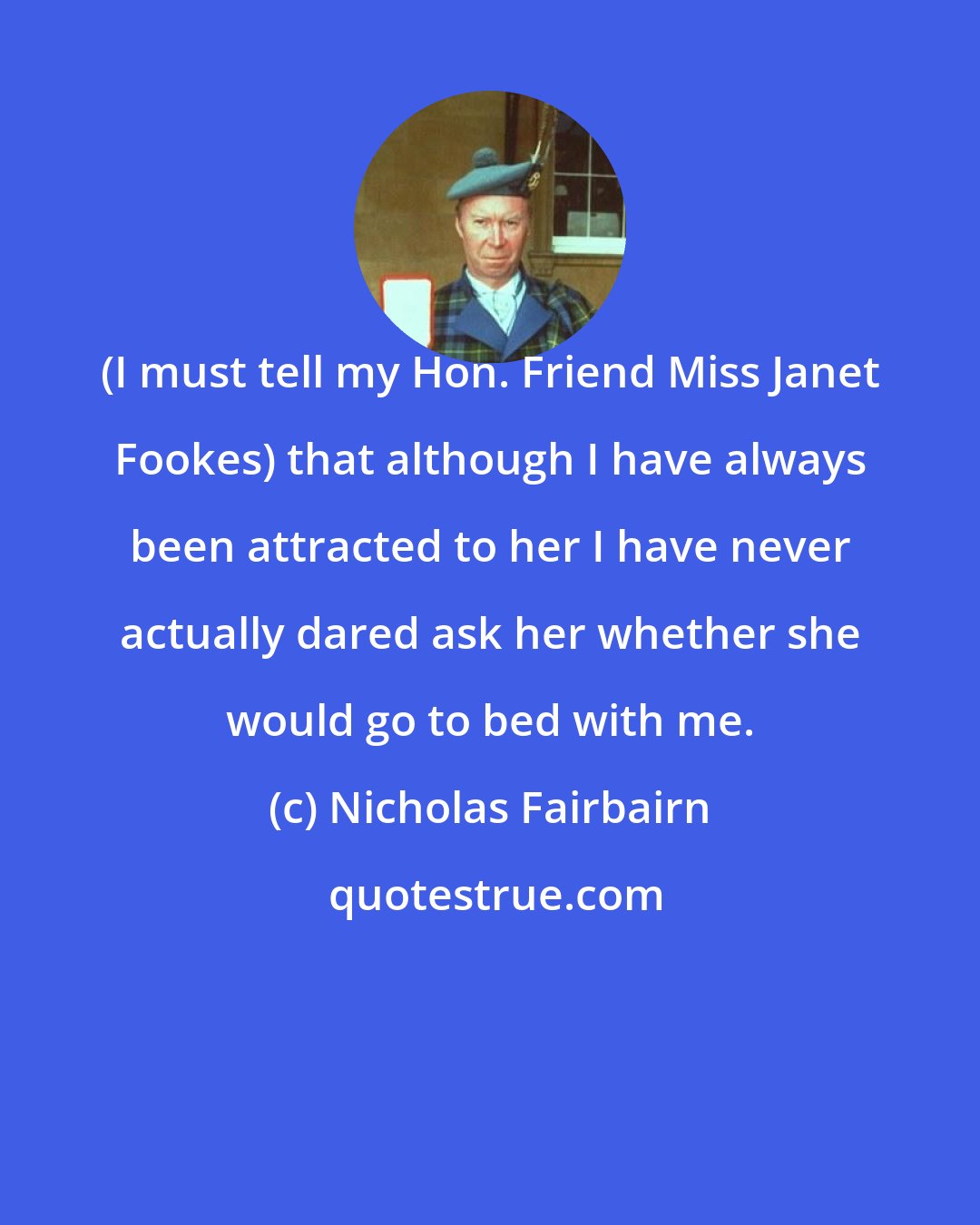 Nicholas Fairbairn: (I must tell my Hon. Friend Miss Janet Fookes) that although I have always been attracted to her I have never actually dared ask her whether she would go to bed with me.