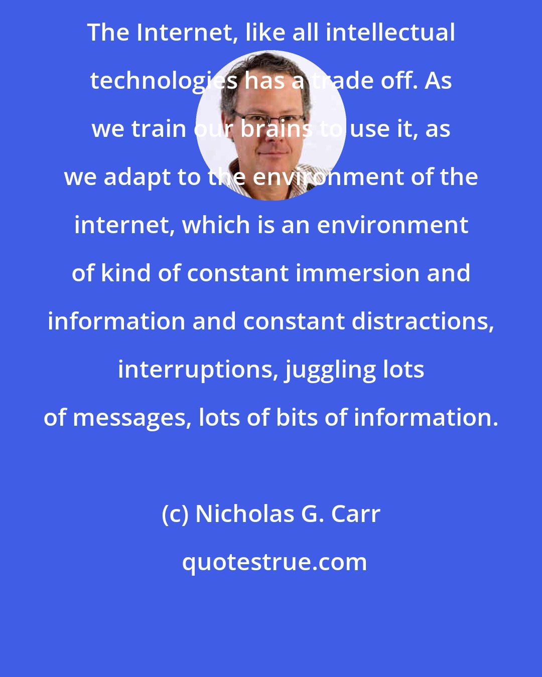 Nicholas G. Carr: The Internet, like all intellectual technologies has a trade off. As we train our brains to use it, as we adapt to the environment of the internet, which is an environment of kind of constant immersion and information and constant distractions, interruptions, juggling lots of messages, lots of bits of information.